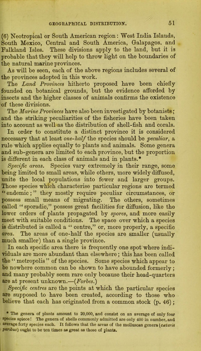 (6) Neotropical or South American region: West India Islands, South Mexico, Central and South America, Galapagos, and Falkland Isles. These divisions apply to the land, but it is probable that they will help to throw light on the boundaries of the natural marine provinces. As will be seen, each of the above regions includes several of the provinces adopted in this work. The Land Provinces hitherto proposed have been chiefly founded on botanical grounds, but the evidence afforded by insects and the higher classes of animals confirms the existence of these divisions. The Marine Provinces have also been investigated by botanists; and the striking peculiarities of the fisheries have been taken into account as well as the distribution of shell-fish and corals. In order to constitute a distinct province it is considered necessary that at least one-half the species should be peculiar, a rule which applies equally to plants and animals. Some genera and sub-genera are limited to each province, but the proportion is different in each class of animals and in plants.* Specific areas. Species vary extremely in their range, some being limited to small areas, while others, more widely diffused, unite the local populations into fewer and larger groups. Those species which characterise particular regions are termed “endemic;” they mostly require peculiar circumstances, or possess small means of migrating. The others, sometimes called “ sporadic,” possess great facilities for diffusion, like the lower orders of plants propagated by spores, and more easily meet with suitable conditions. The space over which a species is distributed is called a “ centre,” or, more properly, a specific area. The areas of one-half the species are smaller (usually much smaller) than a single province. In each specific area there is frequently one spot where indi- viduals are more abundant than elsewhere; this has been called the “ metropolis ” of the species. Some species which appear to be nowhere common can be shown to have abounded formerly ; and many probably seem rare only because their head-quarters are at present unknown.—{Fortes.) Specific centres are the points at which the particular species are supposed to have been created, according to those who believe that each has originated from a common stock (p. 46); * The genera of plants amount to 20,000, and consist on an average of only four species apiece! The genera of shells commonly admitted are only 400 in number, and average forty species each. It follows that the areas of the molluscan genera (cceteris paribus) ought to be ten times as great as those of plants.