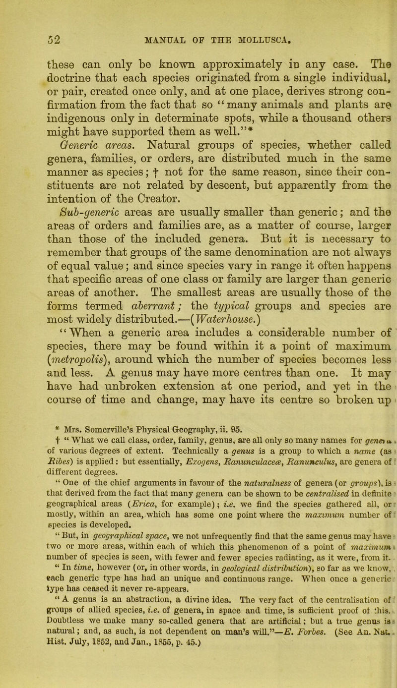 these can only be known approximately iD any case. The doctrine that each species originated from a single individual, or pair, created once only, and at one place, derives strong con- firmation from the fact that so ‘ ‘ many animals and plants are indigenous only in determinate spots, while a thousand others might have supported them as well.”* Generic areas. Natural groups of species, whether called genera, families, or orders, are distributed much in the same manner as species; + not for the same reason, since their con- stituents are not related by descent, but apparently from the intention of the Creator. Sub-generic areas are usually smaller than generic; and the areas of orders and families are, as a matter of course, larger than those of the included genera. But it is necessary to remember that groups of the same denomination are not always of equal value; and since species vary in range it often happens that specific areas of one class or family are larger than generic areas of another. The smallest areas are usually those of the forms termed aberrant; the typical groups and species are most widely distributed.—(Waterhouse.) ‘ ‘ When a generic area includes a considerable number of species, there may be found within it a point of maximum [metropolis), around which the number of species becomes less and less. A genus may have more centres than one. It may have had unbroken extension at one period, and yet in the course of time and change, may have its centre so broken up * Mrs. Somerville’s Physical Geography, ii. 95. t “ What we call class, order, family, genus, are all only so many names for genet u of various degrees of extent. Technically a genus is a group to which a name (as Ribes) is applied : but essentially, Exogens, Ranunculacece, Ranunculus, are genera of different degrees. “ One of the chief arguments in favour of the naturalness of genera (or groups), i3 that derived from the fact that many genera can be shown to be centralised in definite geographical areas (Erica, for example); i.e. we find the species gathered all, or mostly, within an area, which has some one point where the maximum number of species is developed. “ But, in geographical space, we not unfrequently find that the same genus may have two or more areas, within each of which this phenomenon of a point of maximum number of species is seen, with fewer and fewer species radiating, as it were, from it. “ In time, however (or, in other words, in geological distribution), so far as we know, each generic type has had an unique and continuous range. When once a generic type has ceased it never re-appears. “ A genus is an abstraction, a divine idea. The very fact of the centralisation of groups of allied species, i.e. of genera, in space and time, is sufficient proof of this. Doubtless we make many so-called genera that are artificial; but a true genus ia natural; and, as such, is not dependent on man’s will.”—E. Forbes. (See An. Nat. Hist. July, 1852, and Jan., 1855, p. 45.)