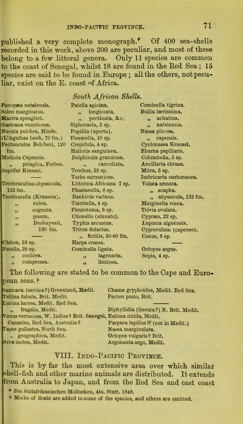 published a very complete monograph/ Of 400 sea-shells recorded in this 'work, above 200 are peculiar, and most of these belong to a few littoral genera. Only 11 species are common to the coast of Senegal, whilst 18 are found in the Eed Sea ; 15 species are said to be found in Europe ; all the others, not pecu- liar, exist on the E. coast of Africa. South African Shells. Panopaea natalensis. Solen margin atus. tfactra spengleri. Gastrana ventricosa. Nucula pulchra, Hinds. (L’Agulhas bank, 70 fm.) Pectunculus Belcheri, 120 fm. Modiola Capensis. „ pelagica, Forbes. Septifer Kraussi. Terebratulina abyssicola, 132 fm. Terebratella (Kraussia). „ rubra. „ cognata. „ pisum. „ Desliayesii, 120 fm. Chiton, 16 sp. Patella, 20 sp. „ cochlea. „ compressa. Patella apicina. „ longicosta. „ pectinata, &c, Siphonaria, 5 sp. Pupillia (aperta). Fissurella, 10 sp. Crepidula, 4 sp. Haliotis sanguinea. Delphinula granulosa. „ cancellata. Trochus, 22 sp. Turbo sarmaticus. Littorina Africana 7 sp. Phasianella, 6 sp. Bankivia varians. Turritella, 4 sp. Pleurotoma, 6 sp. Clionello (sinuata). Typhis arcuatus. Triton dolarius. „ fictilis, 50-60 fm. Harpa crassa. Cominella ligata. „ lagenaria. ,, limbosa. Cominella tigrina. Bullia lsevissima. „ achatina. „ natalensis. Nassa plicosa. „ capensis. Cyclonassa Kraussi. Ebuma papillaris. Columbella, 5 sp. Ancillaria obtusa. Mitra, 5 sp. Imbricaria carbonacea. Voluta armata. „ acaplia. „ abyssicola, 132 fm. Marginella rosea. Trivia ovulata. Cypreea, 22 sp. Luponia algoensis. Cyprovulum (capense). Conus, 8 sp. Octopus argus. Sepia, 4 sp. The following are stated to be common to the Cape and Euro- pean seas.f Saxicava (arctica?) Greenland, Medit. Tellina fabula, Brit. Medit. Lucina lactea, Medit. Red Sea. „ fragilis, Medit. Chama gryphoides, Medit. Red Sea. Pecten pusio, Brit. Diphyllidia (lineata?) N. Brit. Medit. Venus verrucosa, W. Indies? Brit. Senegal, Eulima nitida, Medit. Canaries, Red Sea, Australia ? Purpura lapillus ?? (not in Medit.) Tapes pullastra, North Sea. Nassa marginulata. „ geographica, Medit. Octopus vulgaris ? Brit. Area iactea, Medit. Argonauta argo, Medit. VIII. Indo-Pacieic Province. This is by far the most extensive area over which similar shell-fish and other marine animals are distributed. It extends from Australia to Japan, and from the Eed Sea and east coast * Die Siidafrikanischen Mollusken, 4to. Stutt. 1848. 1 Marks of doubt are added to some of the species, and others are omitted.