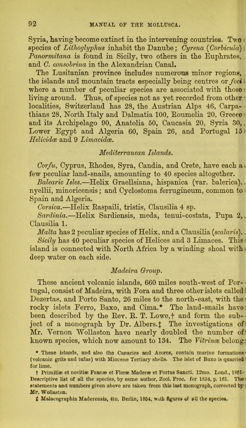 Syria, having become extinct in the intervening countries. Two species of Lithoglyphus inhabit the Danube; Cyrena (Corbicula) Panormitana is found in Sicily, two others in the Euphrates, and C. consobrina in the Alexandrian Canal. The Lusitanian province includes numerous minor regions, the islands and mountain tracts especially being centres or foci where a number of peculiar species are associated with those living around. Thus, of species not as yet recorded from other • localities, Switzerland has 28, the Austrian Alps 46, Carpa- thians 28, North Italy and Dalmatia 100, Eoumelia 20, Greeee and its Archipelago 90, Anatolia 50, Caucasia 20, Syria 30, Lower Egypt and Algeria 60, Spain 26, and Portugal 15 Helicidce and 9 Limacidce. Mediterranean Islands. Corfu, Cyprus, Ehodes, Syra, Candia, and Crete, have each a t few peculiar land-snails, amounting to 40 species altogether. Balearic Isles.—Helix Graellsiana, hispanica (var. balerica), nyellii, minoricensis; and Cyclostoma ferrugineum, common to Spain and Algeria. Corsica.—Helix Easpaili, tristis, Clausilia 4 sp. Sardinia.—Helix Sardiensis, meda, tenui-costata, Pupa 2,, Clausilia 1. Malta has 2 peculiar species of Helix, and a Clausilia (scalaris). Sicily has 40 peculiar species of Helices and 3 Limaces. This island is connected with North Africa by a winding shoal with deep water on each side. Madeira Group. These ancient volcanic islands, 660 miles south-west of Por- tugal, consist of Madeira, with Fora and three other islets called Dezertas, and Porto Santo, 26 miles to the north-east, with the rocky islets Ferro, Baxo, and Cima.* The land-snails have been described by the Eev. E. T. Lowo,t and form the sub- ject of a monograph by Dr. Albers.}: The investigations of Mr. Yernon Wollaston have nearly doubled the number of known species, which now amount to 134. The Vitrince belong: # These islands, and also the Canaries and Azores, contain marine formations (volcanic grits and tufas) with Miocene Tertiary shells. The islet of Baxo is quarried for lime. t Primitise et novitise Faunae et Florae Maderse et Portus Sancti. 12mo. Lond., 185D Descriptive list of all the species, by same author, Zool. Proc. for 1854, p. 161. The statements and numbers given above are taken from this last monograph, corrected by Mr, Wollaston. t Malacographia Maderensis, 4to. Berlin, 1854. with figures of all the species.