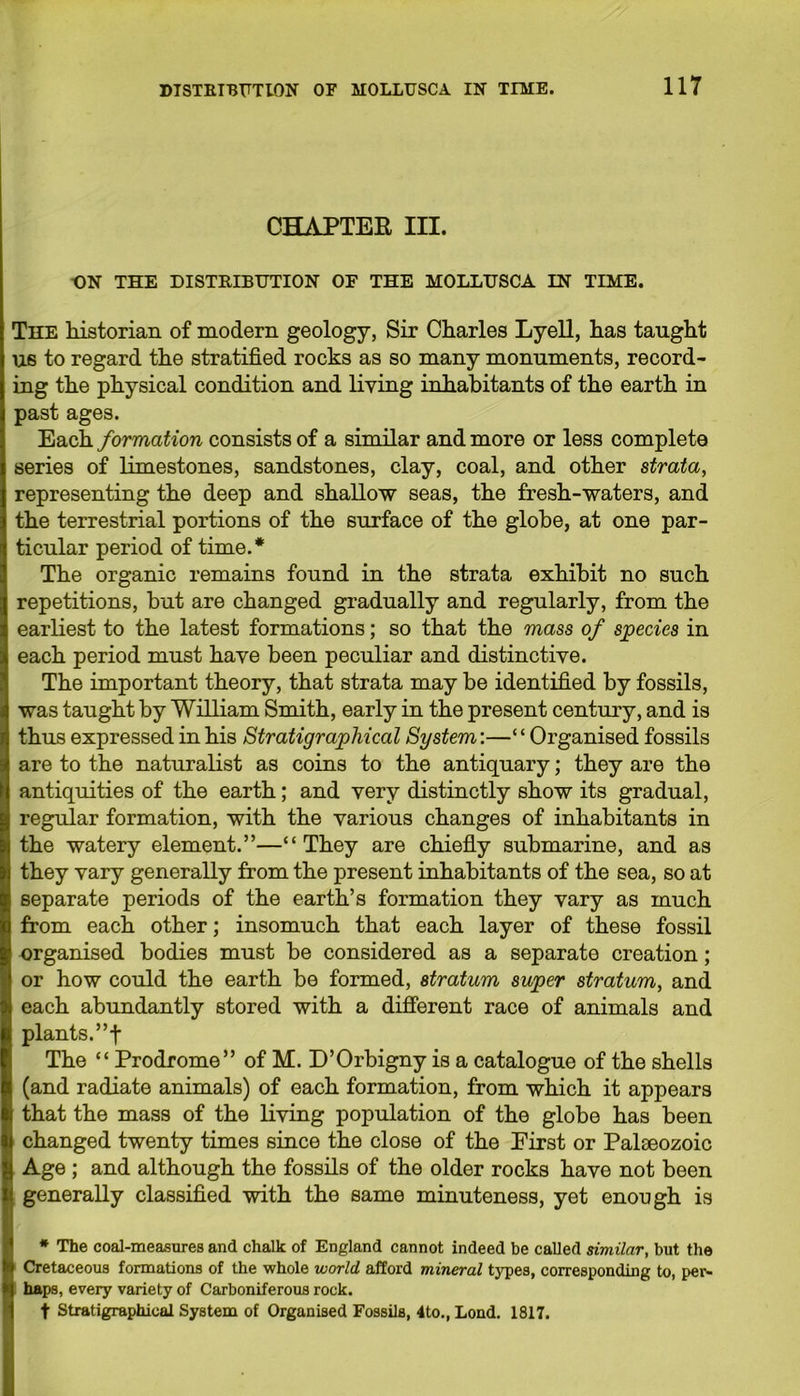 CHAPTER III. ON THE DISTRIBUTION OF THE MOLLUSCA IN TIME. The historian of modern geology, Sir Charles Lyell, has taught us to regard the stratified rocks as so many monuments, record- ing the physical condition and living inhabitants of the earth in past ages. Each formation consists of a similar and more or less complete series of limestones, sandstones, clay, coal, and other strata, representing the deep and shallow seas, the fresh-waters, and the terrestrial portions of the surface of the globe, at one par- ticular period of time.* The organic remains found in the strata exhibit no such repetitions, hut are changed gradually and regularly, from the earliest to the latest formations; so that the mass of species in each period must have been peculiar and distinctive. The important theory, that strata may be identified by fossils, was taught by William Smith, early in the present century, and is thus expressed in his Stratigraphical System:—“Organised fossils are to the naturalist as coins to the antiquary; they are the antiquities of the earth; and very distinctly show its gradual, regular formation, with the various changes of inhabitants in the watery element.”—“They are chiefly submarine, and as they vary generally from the present inhabitants of the sea, so at separate periods of the earth’s formation they vary as much from each other; insomuch that each layer of these fossil organised bodies must be considered as a separate creation; or how could the earth be formed, stratum super stratum, and each abundantly stored with a different race of animals and plants. ”f The “ Prodrome” of M. D’Orbigny is a catalogue of the shells (and radiate animals) of each formation, from which it appears that the mass of the living population of the globe has been changed twenty times since the close of the Eirst or Palaeozoic Age ; and although the fossils of the older rocks have not been generally classified with the same minuteness, yet enough is * The coal-measures and chalk of England cannot indeed be called similar, but the Cretaceous formations of the whole world afford mineral types, corresponding to, per- haps, every variety of Carboniferous rock. t Stratigraphical System of Organised Fossils, 4to., Lond. 1817.