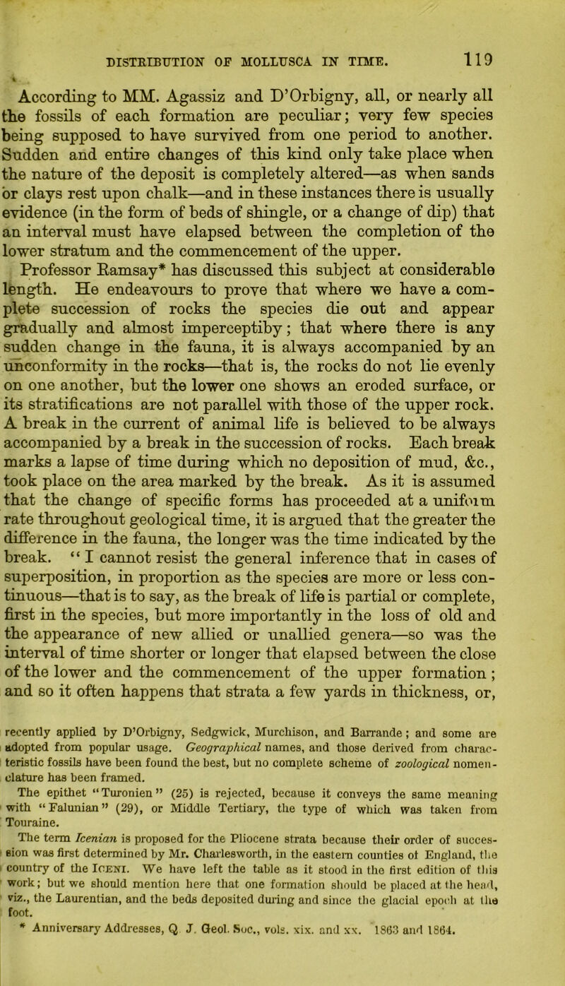 According to MM. Agassiz and D’Orbigny, all, or nearly all the fossils of each formation are peculiar; very few species being supposed to have survived from one period to another. Sudden and entire changes of this kind only take place when the nature of the deposit is completely altered—as when sands or clays rest upon chalk—and in these instances there is usually evidence (in the form of beds of shingle, or a change of dip) that an interval must have elapsed between the completion of the lower stratum and the commencement of the upper. Professor Ramsay* has discussed this subject at considerable length. He endeavours to prove that where we have a com- plete succession of rocks the species die out and appear gradually and almost imperceptiby; that where there is any sudden change in the fauna, it is always accompanied by an unconformity in the rocks—that is, the rocks do not lie evenly on one another, but the lower one shows an eroded surface, or its stratifications are not parallel with those of the upper rock. A break in the current of animal life is believed to be always accompanied by a break in the succession of rocks. Each break marks a lapse of time during which no deposition of mud, &c., took place on the area marked by the break. As it is assumed that the change of specific forms has proceeded at a unifoim rate throughout geological time, it is argued that the greater the difference in the fauna, the longer was the time indicated by the break. “ I cannot resist the general inference that in cases of superposition, in proportion as the species are more or less con- tinuous—that is to say, as the break of life is partial or complete, first in the species, but more importantly in the loss of old and the appearance of new allied or unallied genera—so was the interval of time shorter or longer that elapsed between the close of the lower and the commencement of the upper formation ; and so it often happens that strata a few yards in thickness, or, recently applied by D’Orbigny, Sedgwick, Murchison, and Barrande; and some are adopted from popular usage. Geographical names, and those derived from charac- teristic fossils have been found the best, but no complete scheme of zoological nomen- clature has been framed. The epithet “Turonien” (25) is rejected, because it conveys the same meaning with “Falunian” (29), or Middle Tertiary, the type of which was taken from Touraine. The term Icenian is proposed for the Pliocene strata because their order of succes- sion was first determined by Mr. Charlesworth, in the eastern counties ot England, the country of the Ioeni. We have left the table as it stood in the first edition of this work; but we should mention here that one formation should be placed at. the head, viz., the Laurentian, and the beds deposited during and since the glacial epoch at the foot. * Anniversary Addresses, Q J. Geol. Sue., vols. xix. and xx. 1863 and 1864.