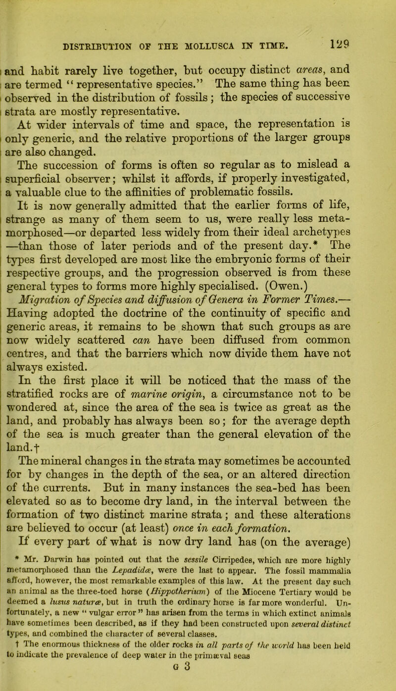 i and habit rarely live together, but occupy distinct areas, and are termed “ representative species.” The same thing has been i observed in the distribution of fossils ; the species of successive i strata are mostly representative. At wider intervals of time and space, the representation is only generic, and the relative proportions of the larger groups are also changed. The succession of forms is often so regular as to mislead a superficial observer; whilst it affords, if properly investigated, a valuable clue to the affinities of problematic fossils. It is now generally admitted that the earlier forms of life, strange as many of them seem to us, were really less meta- morphosed—or departed less widely from their ideal archetypes —than those of later periods and of the present day.* The types first developed are most like the embryonic forms of their respective groups, and the progression observed is from these general types to forms more highly specialised. (Owen.) Migration of Species and diffusion of Genera in Former Times.— Having adopted the doctrine of the continuity of specific and generic areas, it remains to be shown that such groups as are now widely scattered can have been diffused from common centres, and that the barriers which now divide them have not always existed. In the first place it will be noticed that the mass of the stratified rocks are of marine origin, a circumstance not to be wondered at, since the area of the sea is twice as great as the land, and probably has always been so; for the average depth of the sea is much greater than the general elevation of the land.f The mineral changes in the strata may sometimes be accounted for by changes in the depth of the sea, or an altered direction of the currents. But in many instances the sea-bed has been elevated so as to become dry land, in the interval between the formation of two distinct marine strata; and these alterations are believed to occur (at least) once in each formation. If every part of what is now dry land has (on the average) * Mr. Darwin has pointed out that the sessile Cirripedes, which are more highly metamorphosed than the Lepadidce, were the last to appear. The fossil mammalia afford, however, the most remarkable examples of this law. At the present day such an animal as the three-toed horse (Hippotherium) of the Miocene Tertiary would be deemed a lusus naturae, but in truth the ordinary horse is far more wonderful. Un- fortunately, a new “ vulgar error ” has arisen from the terms in which extinct animals have sometimes been described, as if they had been constructed upon several distinct types, and combined the character of several classes. t The enormous thickness of the older rocks in all parts oj the world has been held to indicate the prevalence of deep water in the primaeval seas G 3