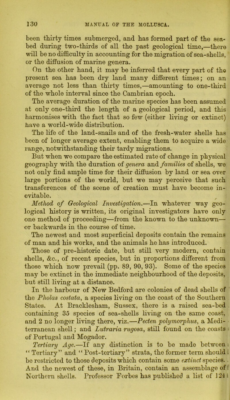 been thirty times submerged, and has formed part of the sea- bed during two-thirds of all the past geological time,—there will be no difficulty in accounting for the migration of sea-shells, or the diffusion of marine genera. On the other hand, it may be inferred that every part of tho present sea has been dry land many different times; on an average not less than thirty times,—amounting to one-third of the whole interval since the Cambrian epoch. The average duration of the marine species has been assumed at only one-third the length of a geological period, and this harmonises with the fact that so few (either living or extinct) have a world-wide distribution. The life of the land-snails and of the fresh-water shells has been of longer average extent, enabling them to acquire a wide range, notwithstanding their tardy migrations. But when we compare the estimated rate of change in physical geography with the duration of genera and families of shells, we not only find ample time for their diffusion by land or sea over large portions of the world, but we may perceive that such transferences of the scene of creation must have become in- evitable. Method of Geological Investigation.—In whatever way geo- logical history is written, its original investigators have only one method of proceeding—from the known to the unknown— or backwards in the course of time. The newest and most superficial deposits contain the remains of man and his works, and the animals he has introduced. Those of pre-historic date, but still very modern, contain shells, &c., of recent species, but in proportions different from those which now prevail (pp. 89, 90, 93). Some of the species may be extinct in the immediate neighbourhood of the deposits, but still living at a distance. In the harbour of New Bedford are colonies of dead shells of the Pholas costata, a species living on the coast of the Southern States. At Bracklesham, Sussex, there is a raised sea-bed containing 35 species of sea-shells living on the same coast, and 2 no longer living there, viz.—Pecten polymorphic, a Medi- terranean shell; and Lutraria rugosa, still found on the coasts of Portugal and Mogador. Tertiary Age.—If any distinction is to be made between “ Tertiary” and “ Post-tertiary” strata, the former term should be restricted to those deposits which contain some extinct species. And the newest of these, in Britain, contain an assemblage of Northern shells. Professor Forbes has published a list of 12i