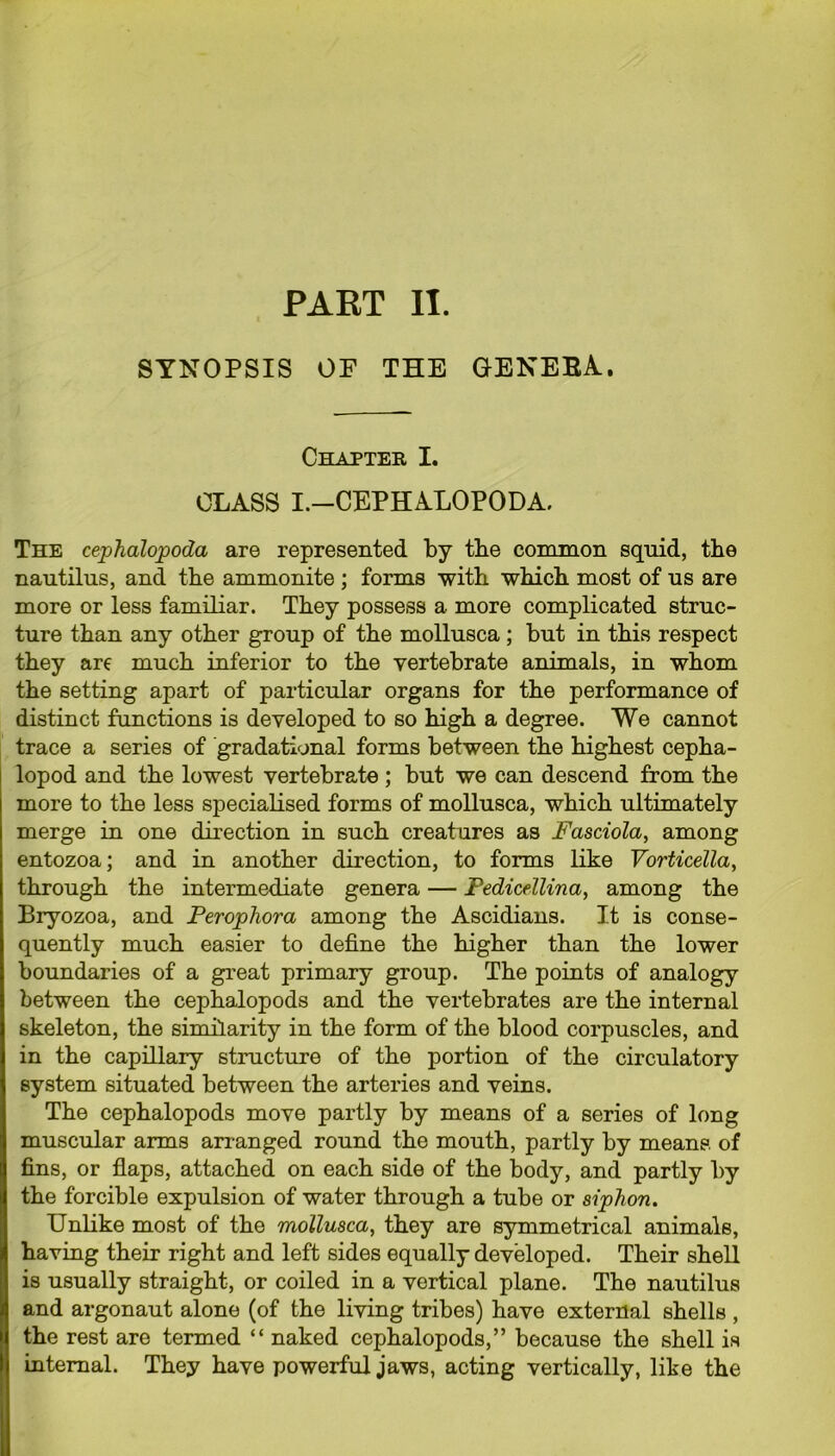 PART II. SYNOPSIS OF THE GENEBA. Chapter I. CLASS I.—CEPHALOPODA. The cephalopoda are represented by tbe common squid, the nautilus, and the ammonite ; forms with which most of us are more or less familiar. They possess a more complicated struc- ture than any other group of the mollusca ; but in this respect they are much inferior to the vertebrate animals, in whom the setting apart of particular organs for the performance of distinct functions is developed to so high a degree. We cannot trace a series of gradational forms between the highest cepha- lopod and the lowest vertebrate ; but we can descend from the more to the less specialised forms of mollusca, which ultimately merge in one direction in such creatures as Fasciola, among entozoa; and in another direction, to forms like Vorticella, through the intermediate genera — Pedicellina, among the Bryozoa, and Perophora among the Ascidians. It is conse- quently much easier to define the higher than the lower boundaries of a great primary group. The points of analogy between the cephalopods and the vertebrates are the internal skeleton, the similarity in the form of the blood corpuscles, and in the capillary structure of the portion of the circulatory system situated between the arteries and veins. The cephalopods move partly by means of a series of long muscular arms arranged round the mouth, partly by means, of fins, or flaps, attached on each side of the body, and partly by the forcible expulsion of water through a tube or siphon. Unlike most of the mollusca, they are symmetrical animals, having their right and left sides equally developed. Their shell is usually straight, or coiled in a vertical plane. The nautilus and argonaut alone (of the living tribes) have external shells , the rest are termed “ naked cephalopods,” because the shell is internal. They have powerful jaws, acting vertically, like the