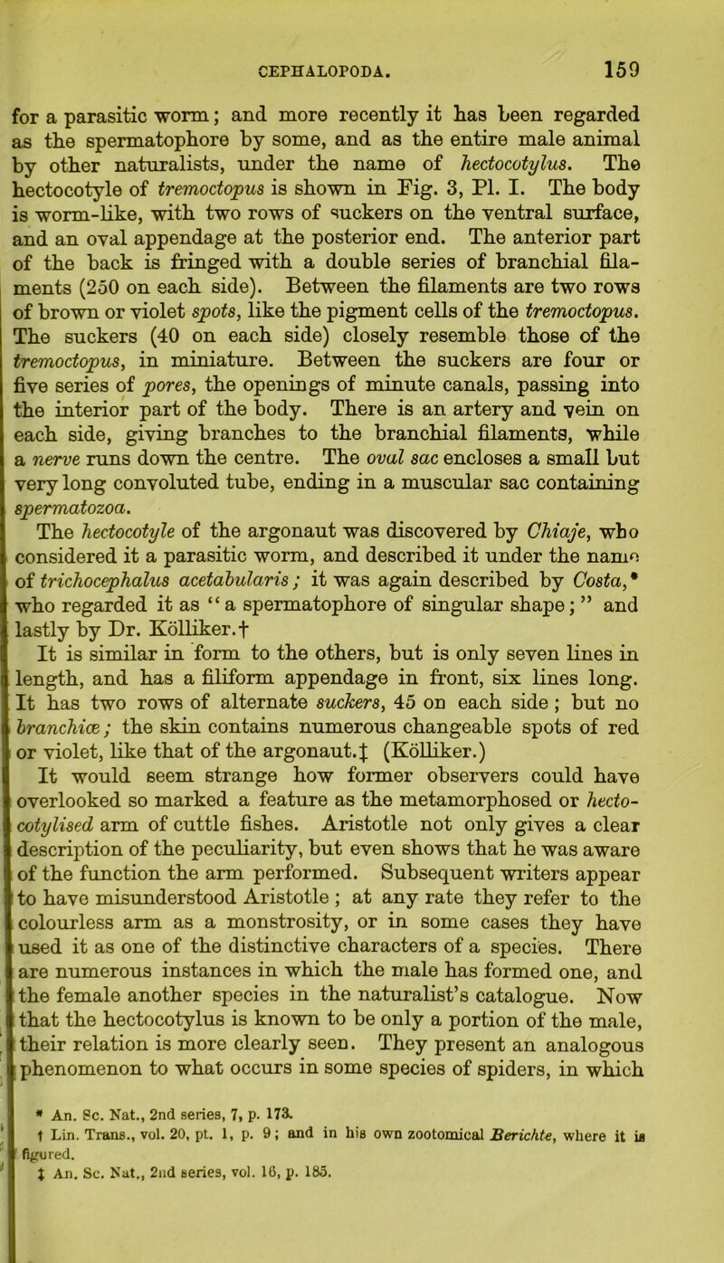 for a parasitic worm; and more recently it lias been regarded as the spermatophore by some, and as the entire male animal by other naturalists, under the name of hectocotylus. The hectocotyle of tremoctopus is shown in Fig. 3, PL I. The body is worm-like, with two rows of suckers on the ventral surface, and an oval appendage at the posterior end. The anterior part of the back is fringed with a double series of branchial fila- ments (250 on each side). Between the filaments are two rows of brown or violet spots, like the pigment cells of the tremoctopus. The suckers (40 on each side) closely resemble those of the tremoctopus, in miniature. Between the suckers are four or five series of pores, the openings of minute canals, passing into the interior part of the body. There is an artery and vein on each side, giving branches to the branchial filaments, while a nerve runs down the centre. The oval sac encloses a small but very long convoluted tube, ending in a muscular sac containing spermatozoa. The hectocotyle of the argonaut was discovered by Chiaje, who considered it a parasitic worm, and described it under the name of trichocephalus acetabularis ; it was again described by Costa, * who regarded it as “a spermatophore of singular shape; ” and lastly by Dr. Kolliker.f It is similar in form to the others, but is only seven lines in length, and has a filiform appendage in front, six lines long. It has two rows of alternate suckers, 45 on each side ; but no branchiae; the skin contains numerous changeable spots of red or violet, like that of the argonaut.;}: (Kolliker.) It would seem strange how former observers could have overlooked so marked a feature as the metamorphosed or hecto- cotylised arm of cuttle fishes. Aristotle not only gives a clear description of the peculiarity, but even shows that he was aware of the function the arm performed. Subsequent writers appear to have misunderstood Aristotle ; at any rate they refer to the colourless arm as a monstrosity, or in some cases they have used it as one of the distinctive characters of a species. There are numerous instances in which the male has formed one, and the female another species in the naturalist’s catalogue. Now that the hectocotylus is known to be only a portion of the male, their relation is more clearly seen. They present an analogous phenomenon to what occurs in some species of spiders, in which * An. Sc. Nat., 2nd series, 7, p. 173. t Lin. Trans., vol. 20, pt. 1, p. 9; and in his own zootomical Berichte, where it is figured. t An. Sc. Nat,, 2nd series, vol. 16, p. 185.