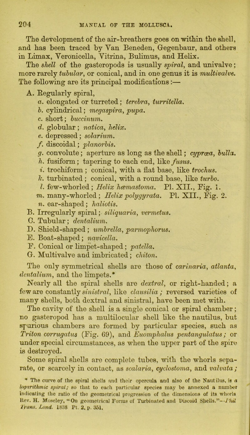 The development of the air-breathers goes on within the shell, and has been traced by Yan Beneden, Gegenbanr, and others in Limax, Yeronicella, Vitrina, Bulinms, and Helix. The shell of the gasteropods is usually spiral, and univalve; more rarely tubular, or conical, and in one genus it is multivalve. The following are its principal modifications :— A. Regularly spiral, a. elongated or turreted ; terebra, turritella. b. cylindrical; megaspira, pupa. c. short; buccinum. d. globular; natica, helix. e. depressed; solarium. f. discoidal; planorbis. g. convolute; aperture as long as the shell; cyprcea, bulla. h. fusiform; tapering to each end, like fusus. i. trochiform ; conical, with a flat base, like trochus. 1c. turbinated ; conical, with a round base, like turbo. 1. few-whorled ; Helix hcemastoma. Pl. XII., Fig. 1. m. many-whorled ; Helix polygyrata. PI. XII., Fig. 2. n. ear-shaped; lialiotis. B. Irregularly spiral; siliquaria, vermetus. G. Tubular; dentalium. D. Shield-shaped ; umbrella, parmopliorus. E. Boat-shaped; navicella. F. Conical or limpet-shaped; patella. G. Multivalve and imbricated; chiton. The only symmetrical shells are those of carinaria, atlanta, dentalium, and the limpets.* Nearly all the spiral shells are dextral, or right-handed; a few are constantly sinistral, like clausilia ; reversed varieties of many shells, both dextral and sinistral, have been met with. The cavity of the shell is a single conical or spiral chamber; no gasteropod has a multilocular shell like the nautilus, but spurious chambers are formed by particular species, such as Triton corrugatus (Fig. 69), and Euomplialus pentangulatus; or under special circumstances, as when the upper part of the spire is destroyed. Some spiral shells are complete tubes, with the whorls sepa- rate, or scarcely in contact, as scalaria, cyclostoma, and valvata ; * The curve of the spiral shells and their opercula and also of the Nautilus, is a logarithmic spiral; so that to each particular species may be annexed a number indicating the ratio of the geometrical progression of the dimensions of its whorls Rev. H. Moseley, “On geometrical Forms of Turbinated and Discoid Shells.”--J’/til Trans. Load. 1838 Pt. 2, p. 361.