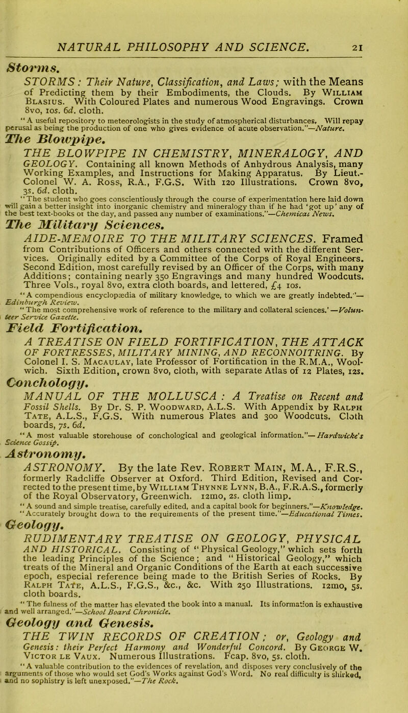 Storms. STORMS : Their Nature, Classification, and Laws; with the Means of Predicting them by their Embodiments, the Clouds. By William Blasius. With Coloured Plates and numerous Wood Engravings. Crown 8vo, ios. 6d. cloth. “ A useful repository to meteorologists in the study of atmospherical disturbances. Will repay perusal as being the production of one who gives evidence of acute observation.—Nature. The Blowpipe. THE BLOWPIPE IN CHEMISTRY, MINERALOGY, AND GEOLOGY. Containing all known Methods of Anhydrous Analysis, many Working Examples, and Instructions for Making Apparatus. By Lieut.- Colonel W. A. Ross, R.A., F.G.S. With 120 Illustrations. Crown 8vo, 3s. 6d. cloth. “The student who goes conscientiously through the course of experimentation here laid down will gain a better insight into inorganic chemistry and mineralogy than if he had ‘got up’any of the best text-books ot the day, and passed any number of examinations.”—Chemical. News. The Military Sciences. AIDE-MEMOIRE TO THE MILITARY SCIENCES. Framed from Contributions of Officers and others connected with the different Ser- vices. Originally edited by a Committee of the Corps of Royal Engineers. Second Edition, most carefully revised by an Officer of the Corps, with many Additions; containing nearly 350 Engravings and many hundred Woodcuts. Three Vols., royal 8vo, extra cloth boards, and lettered, £4 ios. “A compendious encycloptedia of military knowledge, to which we are greatly indebted.— Edinburgh Review. “The most comprehensive work of reference to the military and collateral sciences.'—Volun- teer Service Gazette. Field Fortification. A TREATISE ON FIELD FORTIFICATION, THE ATTACK OF FORTRESSES, MILITARY MINING, AND RECONNOITRING. By Colonel I. S. Macaulay, late Professor of Fortification in the R.M.A., Wool- wich. Sixth Edition, crown 8vo, cloth, with separate Atlas of 12 Plates, 12s. Conchology. MANUAL OF THE MOLLUSCA : A Treatise on Recent and Fossil Shells. By Dr. S. P. Woodward, A.L.S. With Appendix by Ralph Tate, A.L.S., F.G.S. With numerous Plates and 300 Woodcuts. Cloth boards, ys. 6d. “A most valuable storehouse of conchological and geological information.”—Hardwicke's Science Gossip. Astronomy. ASTRONOMY. By the late Rev. Robert Main, M.A., F.R.S., formerly Radcliffe Observer at Oxford. Third Edition, Revised and Cor- rected to the present time, by William Thynne Lynn, B. A., F.R.A.S., formerly of the Royal Observatory, Greenwich. i2mo, 2s. cloth limp. “ A sound and simple treatise, carefully edited, and a capital book for beginners.”—Knowledge. “Accurately brought down to the requirements of the present time.—Educational Times. Geology. RUDIMENTARY TREATISE ON GEOLOGY, PHYSICAL AND HISTORICAL. Consisting of “Physical Geology,” which sets forth the leading Principles of the Science; and “ Historical Geology,” which treats of the Mineral and Organic Conditions of the Earth at each successive epoch, especial reference being made to the British Series of Rocks. By Ralph TaTe, A.L.S., F.G.S., &c., &c. With 250 Illustrations. i2mo, 3s. cloth boards. “ The fulness of the matter has elevated the book into a manual. Its information is exhaustive and well arranged.”—School Board Chronicle. Geology and Genesis. THE TWIN RECORDS OF CREATION; or, Geology and Genesis: their Perfect Harmony and Wonderful Concord. By George W. Victor le Vaux. Numerous Illustrations. Fcap. 8vo, 5s. cloth. “A valuable contribution to the evidences of revelation, and disposes very conclusively of the arguments of those who would set God's Works against God's Word. No real difficulty is shirked, and no sophistry is left unexposed.—The Rock.