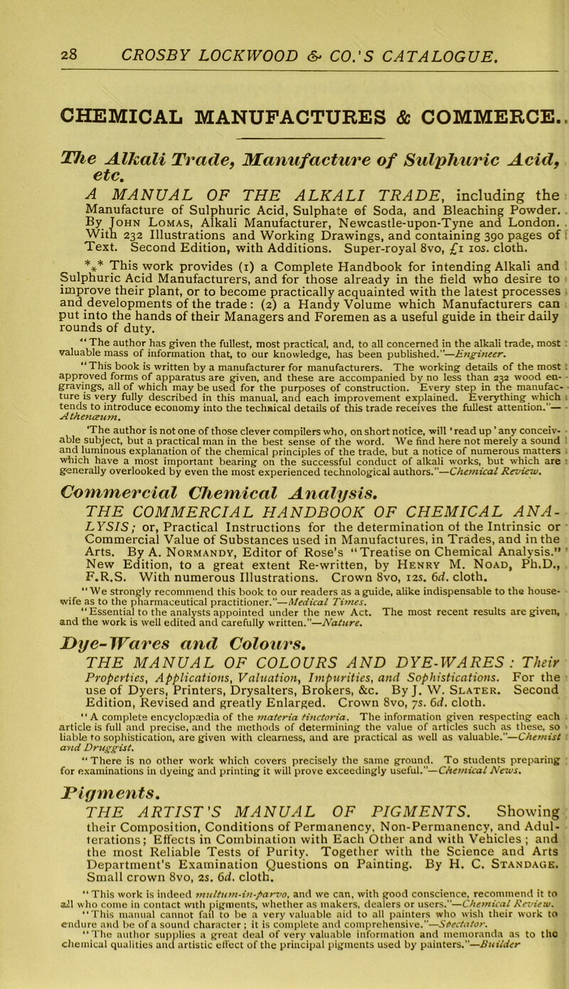 CHEMICAL MANUFACTURES & COMMERCE. The Alkali Trade, Manufacture of Sulphuric Acid, etc. A MANUAL OF THE ALKALI TRADE, including the Manufacture of Sulphuric Acid, Sulphate of Soda, and Bleaching Powder. By John Lomas, Alkali Manufacturer, Newcastle-upon-Tyne and London. With 232 Illustrations and Working Drawings, and containing 390 pages of Text. Second Edition, with Additions. Super-royal 8vo, £1 10s. cloth. *** This work provides (1) a Complete Handbook for intending Alkali and Sulphuric Acid Manufacturers, and for those already in the held who desire to improve their plant, or to become practically acquainted with the latest processes and developments of the trade : (2) a Handy Volume which Manufacturers can put into the hands of their Managers and Foremen as a useful guide in their daily rounds of duty. ■“The author has given the fullest, most practical, and, to all concerned in the alkali trade, most valuable mass of information that, to our knowledge, has been published.”—Etigineer. “This book is written by a manufacturer for manufacturers. The working details of the most approved forms of apparatus are given, and these are accompanied by no less than 232 wood en- gravings, all of which may be used for the purposes of construction. Every step in the manufac- ture is very fully described in this manual, and each improvement explained. Everything which tends to introduce economy into the technical details of this trade receives the fullest attention.”— Athenceum. ‘The author is not one of those clever compilers who, on short notice, will * read up' any conceiv- able subject, but a practical man in the best sense of the word. We find here not merely a sound and luminous explanation of the chemical principles of the trade, but a notice of numerous matters which have a most important bearing on the successful conduct of alkali works, but which are generally overlooked by even the most experienced technological authors.—Chemical Review. Commercial Chemical Analysis. THE COMMERCIAL HANDBOOK OF CHEMICAL ANA- LYSIS; or, Practical Instructions for the determination of the Intrinsic or Commercial Value of Substances used in Manufactures, in Trades, and in the Arts. By A. Normandy, Editor of Rose’s “Treatise on Chemical Analysis.” New Edition, to a great extent Re-written, by Henry M. Noad, Ph.D., F.R.S. With numerous Illustrations. Crown 8vo, 12s. 6d. cloth. We strongly recommend this book to our readers as aguide, alike indispensable to the house- wife as to the pharmaceutical practitioner.”—Medical Times. “ Essential to the analysts appointed under the new Act. The most recent results are given, and the work is well edited and carefully written.”—Nature. Dye-Wares and Colours. THE MANUAL OF COLOURS AND DYE-WARES : Their Properties, Applications, Valuation, Impurities, and Sophistications. For the use of Dyers, Printers, Drysalters, Brokers, &c. By J. W. Slater. Second Edition, Revised and greatly Enlarged. Crown 8vo, 7s. 6d. cloth. “ A complete encyclopasdia of the materia Hnctoria. The information given respecting each article is full and precise, and the methods of determining the value of articles such as these, so liable to sophistication, are given with clearness, and are practical as well as valuable.”—Chemist and Druggist. “There is no other work which covers precisely the same ground. To students preparing for examinations in dyeing and printing it will prove exceedingly useful.”—Chemical News. Pigments. THE ARTIST'S MANUAL OF PIGMENTS. Showing their Composition, Conditions of Permanency, Non-Permanency, and Adul- terations; Effects in Combination with Each Other and with Vehicles ; and the most Reliable Tests of Purity. Together with the Science and Arts Department’s Examination Questions on Painting. By H. C. Standage. Small crown 8vo, 2s. 6d. cloth. “ This work is indeed multum-in-parvo, and we can, with good conscience, recommend it to aJl who come in contact with pigments, whether as makers, dealers or users.—Chemical Review. This manual cannot fail to be a very valuable aid to all painters who wish their work to endure and be of a sound character ; it is complete and comprehensive.”—Spectator. “The author supplies a great deal of very valuable information and memoranda as to the chemical qualities and artistic clloct of the principal pigments used by painters.—Builder