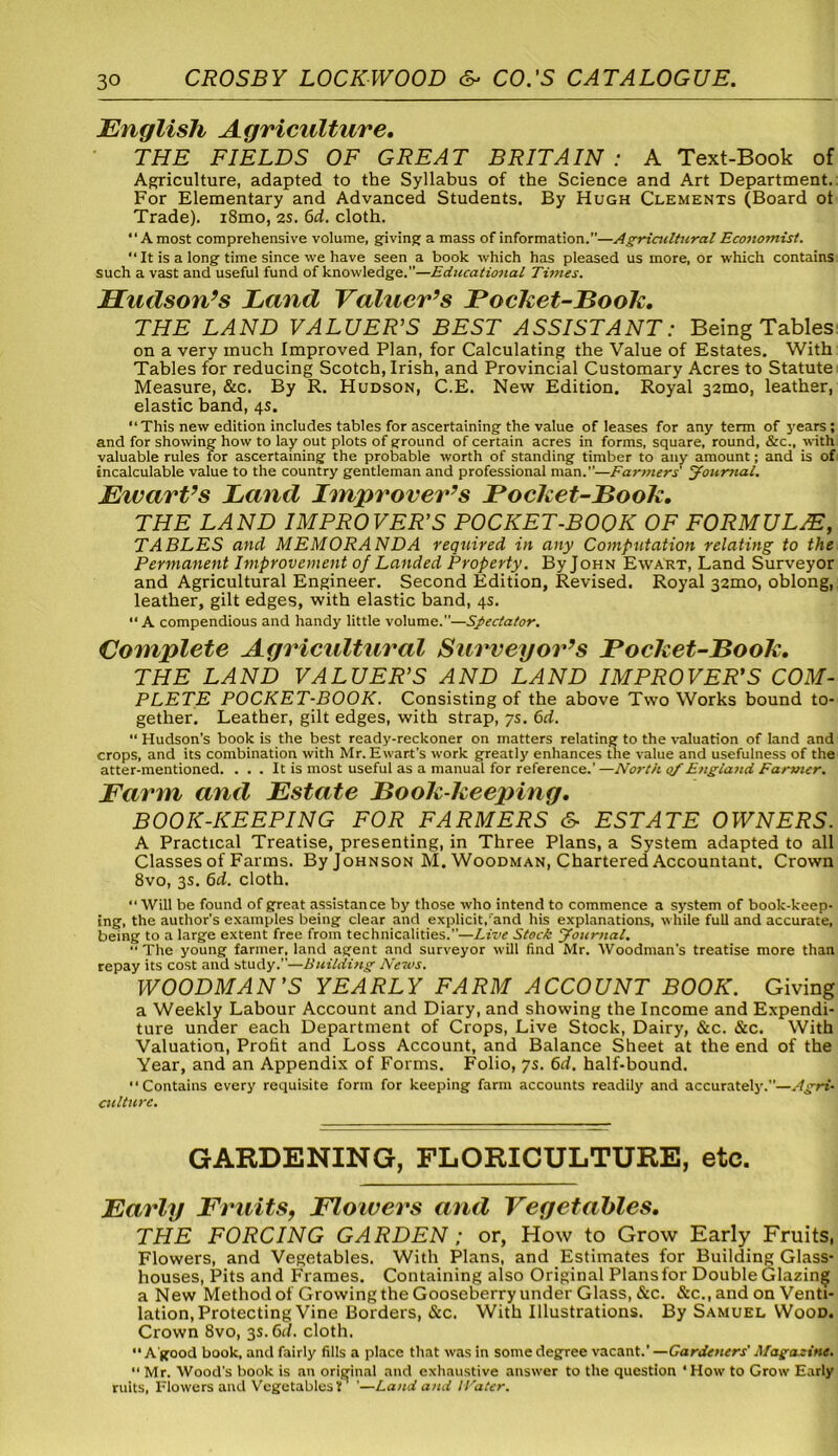 English Agriculture. THE FIELDS OF GREAT BRITAIN : A Text-Book of Agriculture, adapted to the Syllabus of the Science and Art Department. For Elementary and Advanced Students. By Hugh Clements (Board ot Trade). i8mo, 2s. 6d. cloth. “A most comprehensive volume, giving a mass of information.”—Agricultural Economist. “ It is a long time since we have seen a book which has pleased us more, or which contains such a vast and useful fund of knowledge.”—Educational Times. Hudson’s Land Valuer’s Pocket-Book. THE LAND VALUER'S BEST ASSISTANT: Being Tables on a very much Improved Plan, for Calculating the Value of Estates. With Tables for reducing Scotch, Irish, and Provincial Customary Acres to Statute Measure, &c. By R. Hudson, C.E. New Edition. Royal 32mo, leather, elastic band, 4s. “This new edition includes tables for ascertaining the value of leases for any term of years; and for showing how to lay out plots of ground of certain acres in forms, square, round, &c., with valuable rules for ascertaining the probable worth of standing timber to any amount; and is of incalculable value to the country gentleman and professional man.”—Farmers' Journal. Eivart’s Land Improver’s Bocket-Book. THE LAND IMPROVER'S POCKET-BOOK OF FORMULA TABLES and MEMORANDA required in any Computation relating to the Permanent Improvement of Landed Property . By John Ewart, Land Surveyor and Agricultural Engineer. Second Edition, Revised. Royal 32010, oblong, leather, gilt edges, with elastic band, 4s. “A compendious and handy little volume.”—Spectator. Complete Agricultural Surveyor’s Pocket-Book. THE LAND VALUER'S AND LAND IMPROVER'S COM- PLETE POCKET-BOOK. Consisting of the above Two Works bound to- gether. Leather, gilt edges, with strap, 7s. 6d. “ Hudson’s book is the best ready-reckoner on matters relating to the valuation of land and crops, and its combination with Mr. Ewart's work greatly enhances the value and usefulness of the atter-mentioned. ... It is most useful as a manual for reference.’ —North of England Farmer. Farm and Estate Book-keeping. BOOK-KEEPING FOR FARMERS & ESTATE OWNERS. A Practical Treatise, presenting, in Three Plans, a System adapted to all Classes of Farms. By Johnson M. Woodman, Chartered Accountant. Crown 8vo, 3s. 6d. cloth. “ Will be found of great assistance by those who intend to commence a system of book-keep- ing, the author's examples being clear and explicit,'and his explanations, while full and accurate, being to a large extent free from technicalities.”—Live Stock Journal. “The young farmer, land agent and surveyor will find Mr. Woodman's treatise more than repay its cost and study.”—Building News. WOODMAN'S YEARLY FARM ACCOUNT BOOK. Giving a Weekly Labour Account and Diary, and showing the Income and Expendi- ture under each Department of Crops, Live Stock, Dairy, &c. &c. With Valuation, Profit and Loss Account, and Balance Sheet at the end of the Year, and an Appendix of Forms. Folio, ys. 6d. half-bound. “Contains every requisite form for keeping farm accounts readily and accurately.—Agri- culture. GARDENING, FLORICULTURE, etc. Early Fruits, Flowers and Vegetables. THE FORCING GARDEN ; or, How to Grow Early Fruits, Flowers, and Vegetables. With Plans, and Estimates for Building Glass- houses, Pits and Frames. Containing also Original Plansfor Double Glazing a New Method of Growing the Gooseberry under Glass, &c. &c., and on Venti- lation, Protecting Vine Borders, &c. With Illustrations. By Samuel Wood. Crown 8vo, 3s. 6d. cloth. •• A good book, and fairly fills a place that was in some degree vacant.' —Gardeners' Magazine. “ Mr. Wood’s book is an original and exhaustive answer to the question ' How to Grow Early ruits, Flowers and Vegetables V '—Land and IVater.