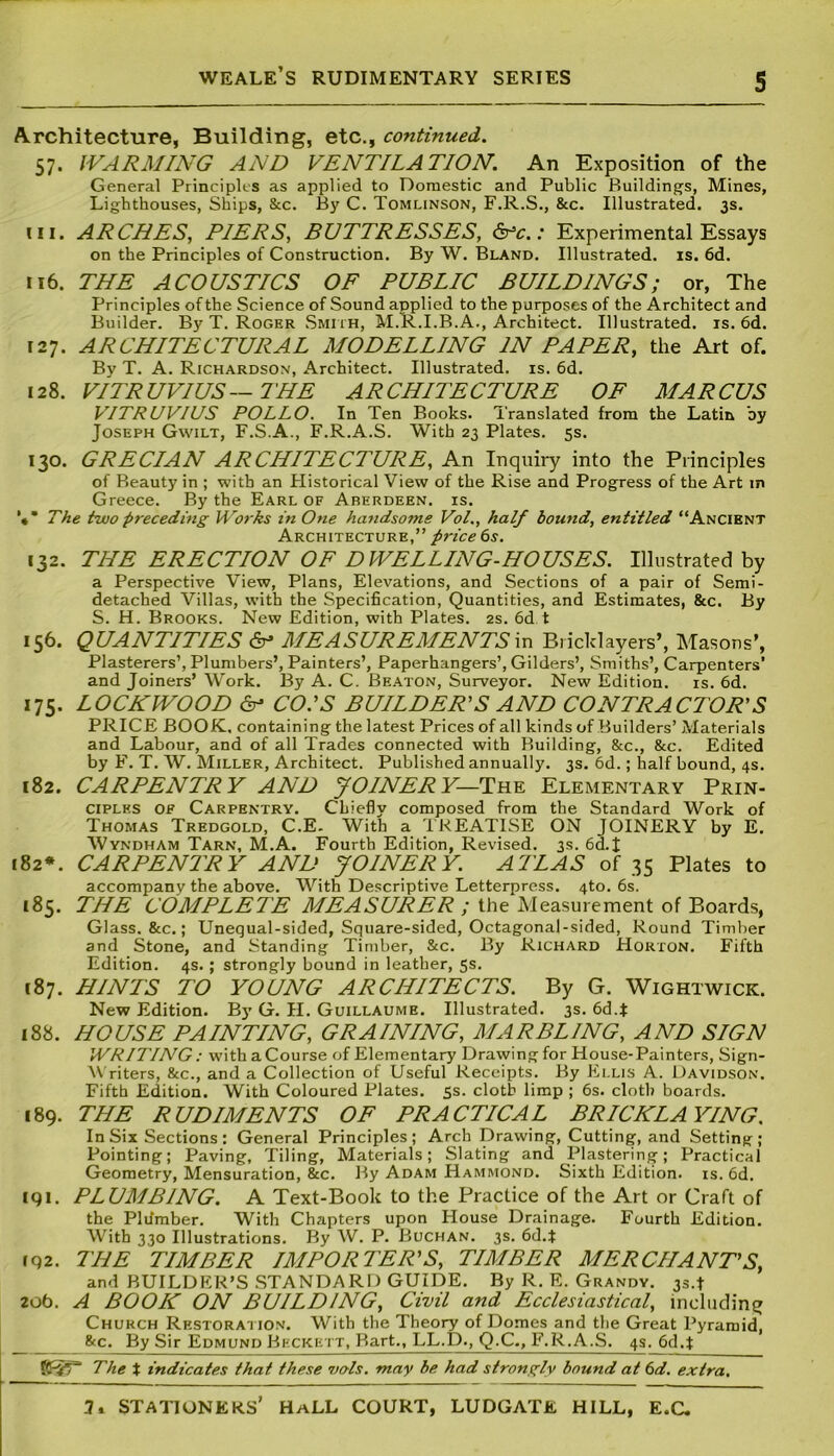 Architecture, Building, etc., continued. 57. WARMING AND VENTILATION. An Exposition of the General Principles as applied to Domestic and Public Buildings, Mines, Lighthouses, Ships, &c. By C. Tomlinson, F.R.S., &c. Illustrated. 3s. in. ARCHES, PIERS, BUTTRESSES, &*c.: Experimental Essays on the Principles of Construction. By W. Bland. Illustrated, is. 6d. 116. THE ACOUSTICS OF PUBLIC BUILDINGS; or, The Principles of the Science of Sound applied to the purposes of the Architect and Builder. By T. Roger Smith, M.R.I.B.A., Architect. Illustrated, is. 6d. 127. ARCHITECTURAL MODELLING IN PAPER, the Art of. Bv T. A. Richardson, Architect. Illustrated, is. 6d. 128. VITRUVIUS—THE ARCHITECTURE OF MARCUS VITRUVIUS POLLO. In Ten Books. Translated from the Latin by Joseph Gwilt, F.S.A., F.R.A.S. With 23 Plates. 5s. 130. GRECIAN ARCHITECTURE, An Inquiry into the Principles of Beauty in ; with an Historical View of the Rise and Progress of the Art in Greece. By the Earl of Aberdeen, is. The two preceding Works in One handsome Vol., half bound, entitled “Ancient Architecture,” price 6s. 132. THE ERECTION OF DWELLING-HOUSES. Illustrated by a Perspective View, Plans, Elevations, and Sections of a pair of Semi- detached Villas, with the Specification, Quantities, and Estimates, &c. By S. H. Brooks. New Edition, with Plates. 2s. 6d t 156. QUANTITIES <5p MEASUREMENTS in Bricklayers’, Masons’, Plasterers’, Plumbers’, Painters’, Paperhangers’, Gilders’, Smiths’, Carpenters’ and Joiners’ Work. By A. C. Beaton, Surveyor. New Edition, is. 6d. 175. LOCKWOOD <5p CO.’S BUILDER’S AND CONTRACTOR'S PRICE BOOK, containing the latest Prices of all kinds of Builders’ Materials and Labour, and of all Trades connected with Building, &c., &c. Edited by F. T. W. Miller, Architect. Published annually. 3s. 6d.; half bound, 4s. 182. CARPENTRY AND JOINERY— The Elementary Prin- ciples of Carpentry. Chiefly composed from the Standard Work of Thomas Tredgold, C.E. With a TREATISE ON JOINERY by E. Wyndham Tarn, M.A. Fourth Edition, Revised. 3s. 6d.J 182*. CARPENTRY AND JOINERY. ALLAS of 35 Plates to accompany the above. With Descriptive Letterpress. 4to. 6s. 185. THE COMPLETE MEASURER ; the Measurement of Boards, Glass. &c.; Unequal-sided, Square-sided, Octagonal-sided, Round Timber and Stone, and Standing Timber, &c. By Richard Horton. Fifth Edition. 4s. ; strongly bound in leather, 5s. [87. HINTS TO YOUNG ARCHITECTS. By G. Wightwick. New Edition. Bj’ G. H. Guillaume. Illustrated. 3s. 6d.$ 188. HOUSE PAINTING, GRAINING, MARBLING, AND SIGN WRITING : with a Course of Elementary Drawing for House-Painters, Sign- Writers, &c., and a Collection of Useful Receipts. By Ellis A. Davidson. Fifth Edition. With Coloured Plates. 5s. cloth limp ; 6s. cloth boards. 189. THE RUDIMENTS OF PRACTICAL BRICKLAYING. In Six Sections: General Principles; Arch Drawing, Cutting, and Setting; Pointing; Paving, Tiling, Materials; Slating and Plastering; Practical Geometry, Mensuration, &c. By Adam Hammond. Sixth Edition, is. 6d. 191. PLUMBING. A Text-Book to the Practice of the Art or Craft of the Pldmber. With Chapters upon House Drainage. Fourth Edition. With 330 Illustrations. By W. P. Buchan. 3s. 6d.* 192. THE TIMBER IMPORTER’S, TIMBER MERCHANT’S, and BUILDER’S STANDARD GUIDE. By R. E. Grandv. 3s.t 20b. A BOOK ON BUILDING, Civil and Ecclesiastical, including Church Restoration. With the Theory of Domes and the Great Pyramid, &c. By Sir Edmund Beckett, Bart., LL.D., Q.C., F.R.A.S. 4s. 6d.f gfjr'T’ The t indicates that these vols. may be had strongly bound at 6d. extra.