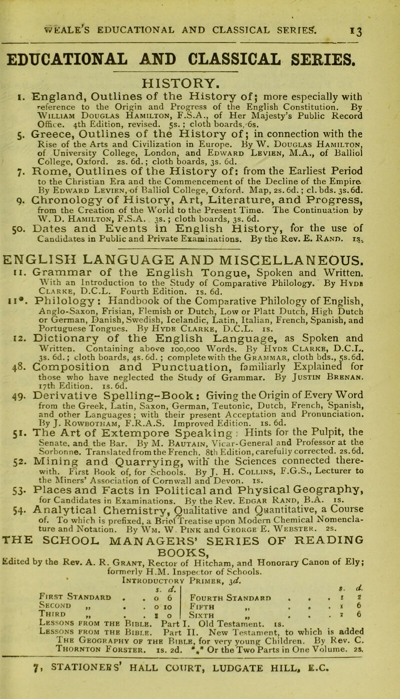 *3 EDUCATIONAL AND CLASSICAL SERIES. HISTORY. I. England, Outlines of the History of; more especially with reference to the Origin and Progress of the English Constitution. By William Douglas Hamilton, F.S.A., of Her Majesty’s Public Record Office. 4th Edition, revised. 5s. ; cloth boards,-6s. 5. Greece, Outlines of the History of; in connection with the Rise of the Arts and Civilization in Europe. By W. Douglas Hamilton, of University College, London, and Edward Levien, M.A., of Balliol College, Oxford. 2s. 6d.; cloth boards, 3s. 6d. 7. Rome, Outlines of the History of: from the Earliest Period to the Christian Era and the Commencement of the Decline of the Empire By Edward Levien, of Balliol College, Oxford. Map, 2s. 6d.; cl. bds. 3s. 6d. 9. Chronology of History, Art, Literature, and Progress, from the Creation of the World to the Present Time. The Continuation by W. D. Hamilton, F.S.A. 3s.; cloth boards, 3s. 6d. 50. Dates and Events in English History, for the use of Candidates in Public and Private Examinations. By the Rev. E. Rand, is.. ENGLISH LANGUAGE AND MISCELLANEOUS. 11. Grammar of the English Tongue, Spoken and Written. With an Introduction to the Study of Comparative Philology. By Hydb Clarke, D.C.L. Fourth Edition, is. 6d. 11*. Philology: Handbook of the Comparative Philology of English, Anglo-Saxon, Frisian, Flemish or Dutch, Low or Platt Dutch, High Dutch or German, Danish, Swedish, Icelandic, Latin, Italian, French, Spanish, and Portuguese Tongues. By Hyde Clarke, D.C.L. is. 12. Dictionary of the English Language, as Spoken and Written. Containing above 100,000 Words. By Hyde Clarke, D.C.L. 3s. 6d.; cloth boards, 4s. 6d. ; complete with the Grammar, cloth bds., 5s. 6d. 48. Composition and Punctuation, familiarly Explained for those who have neglected the Study of Grammar. By Justin Brenan. 17th Edition, is. 6d. 49. Derivative Spelling-Book: Giving the Origin of Every Word from the Greek, Latin, Saxon, German, Teutonic, Dutch, French, Spanish, and other Languages ; with their present Acceptation and Pronunciation. By J. Rowbotham, F.R.A.S. Improved Edition, is. 6d. 51. The Art of Extempore Speaking . Hints for the Pulpit, the Senate, and the Bar. By M. Bautain, Vicar-General and Professor at the Sorbonne. Translated from the French. 8th Edition, carefully corrected. 2s.6d. 52. Mining and Quarrying, with' the Sciences connected there- with. First Rook of, for Schools. By J. H. Collins, F.G.S., Lecturer to the Miners’ Association of Cornwall and Devon, is. 53. Places and Facts in Political and Physical Geography, for Candidates in Examinations. By the Rev. Edgar Rand, B.A. is. 54. Analytical Chemistry, Qualitative and Quantitative, a Course of. To which is prefixed, a Brief Treatise upon Modern Chemical Nomencla- ture and Notation. By Wm. W. Pink and George E. Webster. 2s. THE SCHOOL MANAGERS’ SERIES OF READING BOOKS, Edited by the Rev. A. R. Grant, Rector of Hitcham, and Honorary Canon of Ely; formerly H.M. Inspector of Schools. Introductory Primer, id. First Standard Second „ Third s. d. t- d. o 6 Fourth Standard . ..12 o 10 Fifth „ . . . * 6 so Sixth „ ... * 6 Lessons from the Bible. Part I. Old Testament, is. Lessons from the Bible. Part II. New Testament, to which is added Ihe Geography of the Bible, for very young Children. By Rev. C. Thornton Forster, is. 2d. *#* Or the Two Parts in One Volume. 2s.