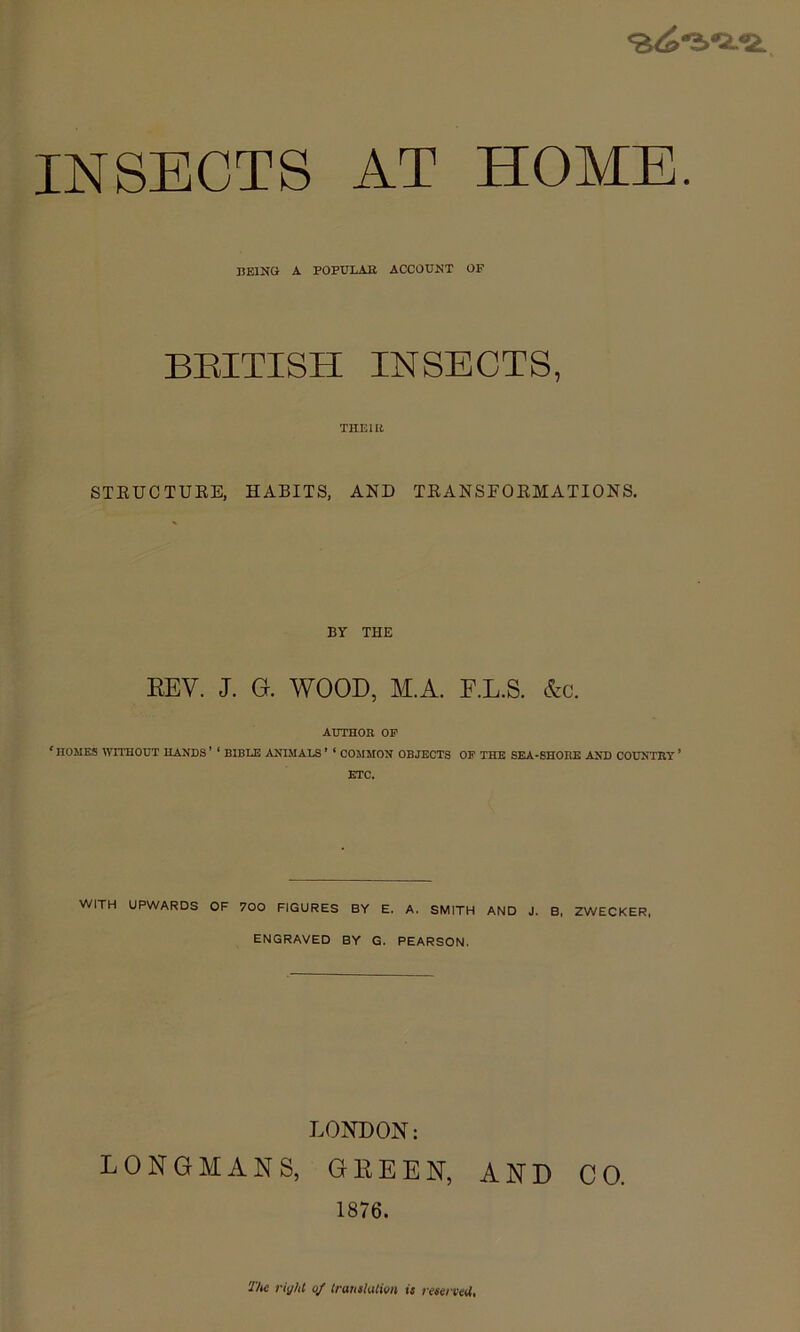 INSECTS AT HOME. BEING A POPBIAB ACCOUNT OF BEITISH INSECTS, THEIIl STEUCTUKE, HABITS, AND TEANSEOEMATIONS. BY THE EEV. J. G. WOOD, M.A. F.L.S. &c. AUTHOR OP ‘ HOMES ^YTTHOUT HANDS ’ ‘ BIBLE ANIMALS ’ ‘ COMMON OBJECTS OF THE SEA-SHORE AND COUNTRY * ETC. WITH UPWARDS OF 700 FIGURES BY E. A. SMITH AND J. B, ZWECKER, ENGRAVED BY G. PEARSON. LONDON: LONGMANS, GEEEN, AND CO. 1876. riyM of Iratislulion is l esei veU,