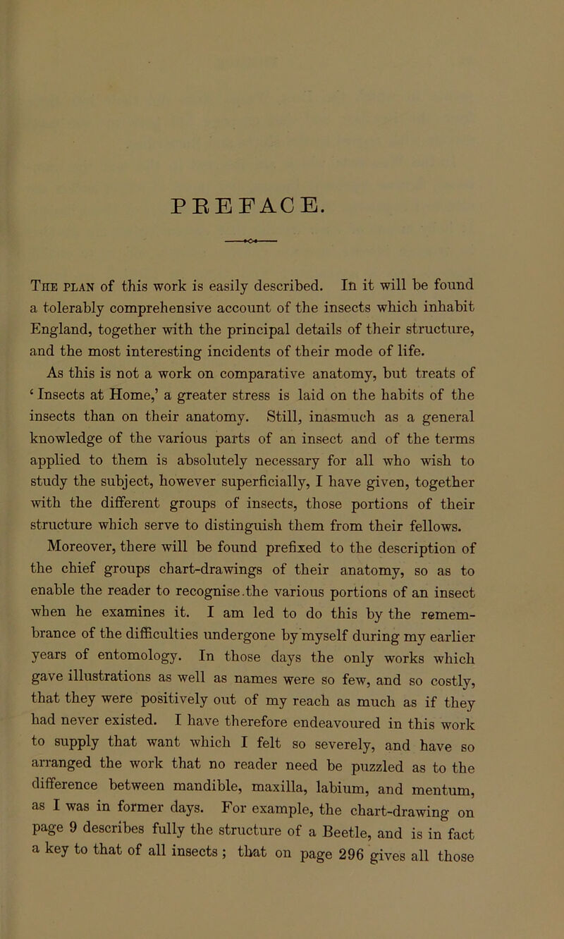 PEEFACB. The plan of this work is easily described. In it will be found a tolerably comprehensive account of the insects which inhabit England, together with the principal details of their structure, and the most interesting incidents of their mode of life. As this is not a work on comparative anatomy, but treats of ‘ Insects at Home,’ a greater stress is laid on the habits of the insects than on their anatomy. Still, inasmuch as a general knowledge of the various parts of an insect and of the terms applied to them is absolutely necessary for all who wish to study the subject, however superficially, I have given, together with the different groups of insects, those portions of their structure which serve to distinguish them from their fellows. Moreover, there will be found prefixed to the description of the chief groups chart-drawings of their anatomy, so as to enable the reader to recognise.the various portions of an insect when he examines it. I am led to do this by the remem- brance of the difficulties undergone by myself during my earlier years of entomology. In those days the only works which gave illustrations as well as names were so few, and so costly, that they were positively out of my reach as much as if they had never existed. I have therefore endeavoured in this work to supply that want which I felt so severely, and have so arranged the work that no reader need be puzzled as to the difference between mandible, maxilla, labium, and mentum, as I was in former days. For example, the chart-drawing on page 9 describes fully the structure of a Beetle, and is in fact a key to that of all insects ; that on page 296 gives all those