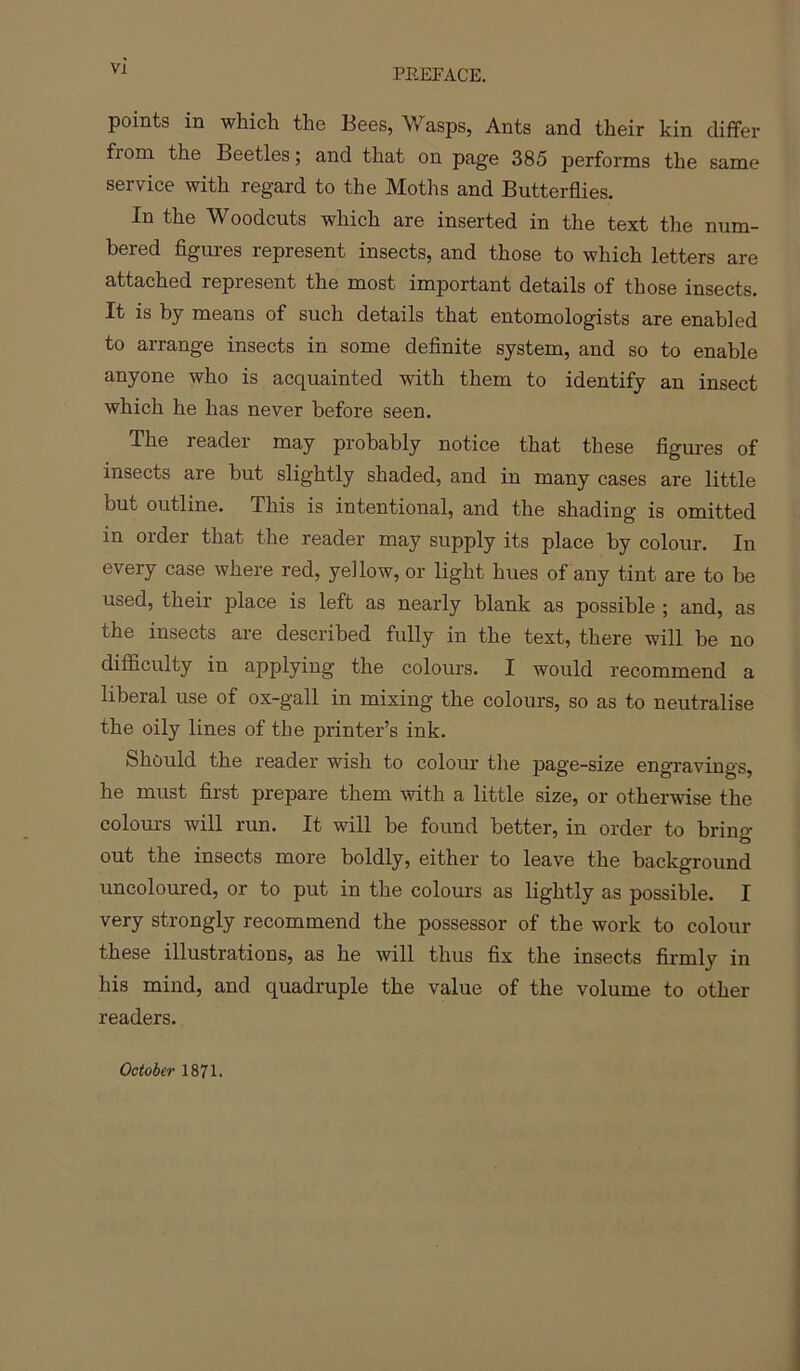 points in which the Bees, Wasps, Ants and their kin differ from the Beetles; and that on page 385 perforins the same service with regard to the Moths and Butterflies. In the Woodcuts which are inserted in the text the num- bered flgui-es represent insects, and those to which letters are attached represent the most important details of those insects. It is by means of such details that entomologists are enabled to arrange insects in some deflnite system, and so to enable anyone who is acquainted with them to identify an insect which he has never before seen. The reader may probably notice that these figures of insects are hut slightly shaded, and in many cases are little but outline. This is intentional, and the shading is omitted in order that the reader may supply its place by colour. In every case where red, yellow, or light hues of any tint are to be used, their place is left as nearly blank as possible ; and, as the insects are described fully in the text, there will be no difficulty in applying the colours. I would recommend a liberal use of ox-gall in mixing the colours, so as to neutralise the oily lines of the printer’s ink. Should the reader wish to colour the page-size engTavings, he must first prepare them with a little size, or otherwise the colours will run. It will be found better, in order to bring out the insects more boldly, either to leave the background uncoloured, or to put in the colours as lightly as possible. I very strongly recommend the possessor of the work to colour these illustrations, as he will thus fix the insects firmly in his mind, and quadruple the value of the volume to other readers. October 1871.