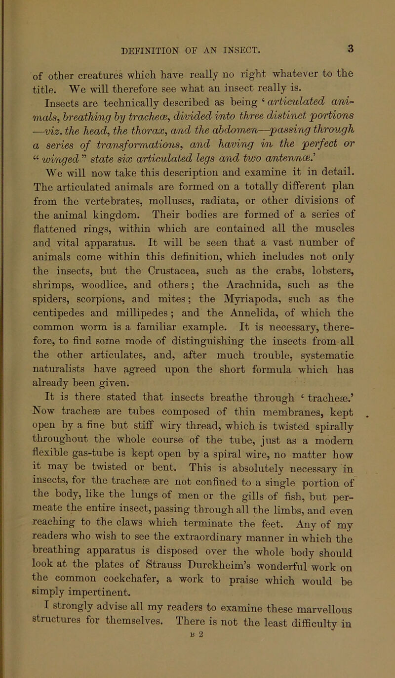 DEFINITION OF AN INSECT. of other creatures which have really no right whatever to the title. We will therefore see what an insect really is. Insects are technically described as being ‘ articulated ani- mals, breathing by tracheae, divided into three distinct ’portions —viz. the head, the thorax, and the abdomen—passing through a series of transformations, and having i/n the perfect or “ winged ” state six articulated legs and two antenncei’ We will now take this description and examine it in detail. The articulated animals are formed on a totally different plan from the vertebrates, molluscs, radiata, or other divisions of the animal kingdom. Their bodies are formed of a series of flattened rings, within which are contained all the muscles and vital apparatus. It will be seen that a vast number of animals come within this definition, which includes not only the insects, but the Crustacea, such as the crabs, lobsters, shrimps, woodlice, and others; the Arachnida, such as the spiders, scorpions, and mites; the Myriapoda, such as the centipedes and millipedes; and the Annelida, of which the common worm is a familiar example. It is necessary, there- fore, to find some mode of distinguishing the insects from all the other articulates, and, after much trouble, systematic naturalists have agreed upon the short formula which has already been given. It is there stated that insects breathe through ‘ tracheae.’ Now tracheae are tubes composed of thin membranes, kept open by a fine but stiff wiry thread, which is twisted spirally throughout the whole course of the tube, just as a modem flexible gas-tube is kept open by a spiral wire, no matter how it may be twisted or bent. This is absolutely necessary in insects, for the tracheae are not confined to a single portion of the body, like the lungs of men or the gills of fish, but per- meate the entire insect, passing through all the limbs, and even reaching to the claws which terminate the feet. Any of my readers who wish to see the extraordinary manner in which the breathing apparatus is disposed over the whole body should look at the plates of Strauss Durckheim’s wonderful work on the common cockchafer, a work to praise which would be simply impertinent. I strongly advise all my readers to examine these marvellous structures for themselves. There is not the least difficulty in