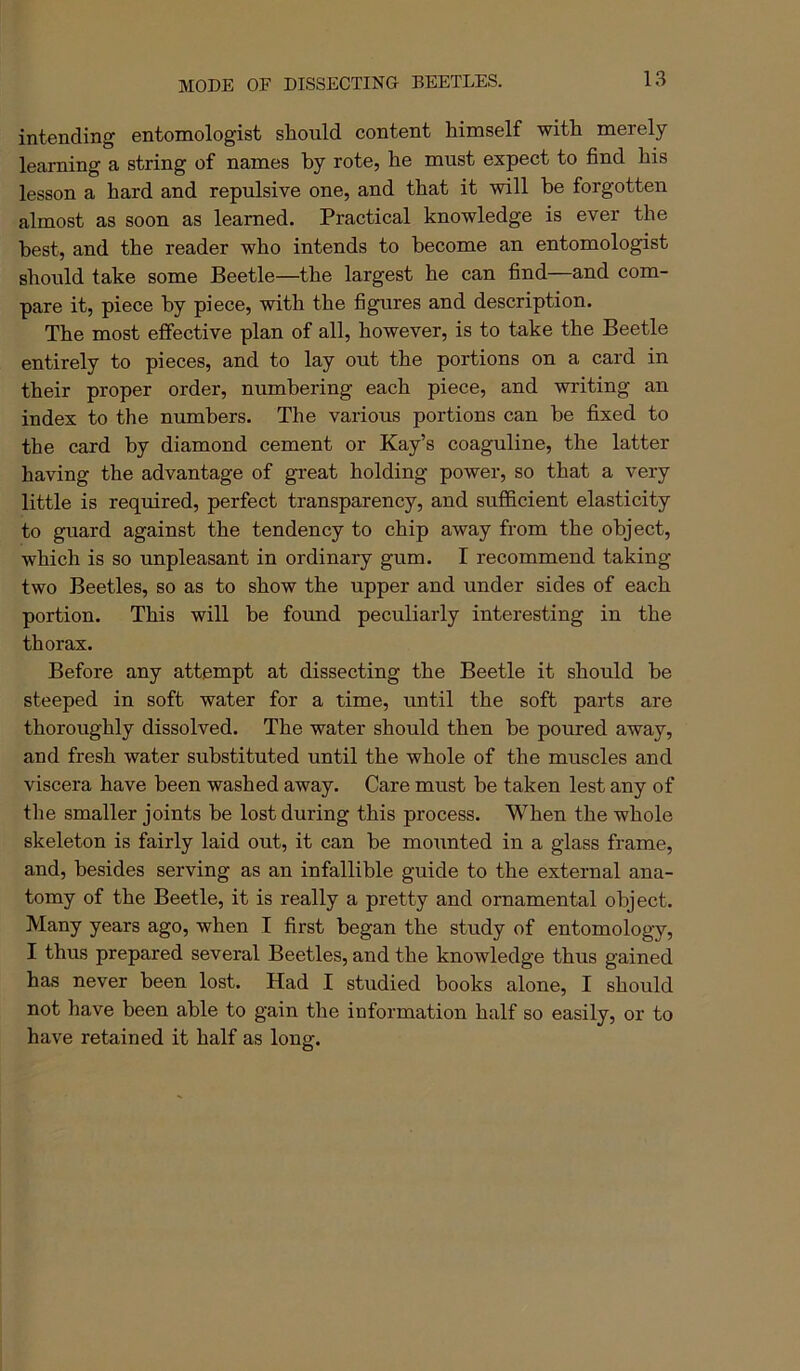 MODE OF DISSECTIND BEETLES. intending entomologist should content himself with merely learning a string of names by rote, he must expect to find his lesson a hard and repulsive one, and that it will he forgotten almost as soon as learned. Practical knowledge is ever the best, and the reader who intends to become an entomologist should take some Beetle—the largest he can find—and com- pare it, piece by piece, with the figures and description. The most effective plan of all, however, is to take the Beetle entirely to pieces, and to lay out the portions on a card in their proper order, numbering each piece, and writing an index to the numbers. The various portions can be fixed to the card by diamond cement or Kay’s coaguline, the latter having the advantage of great holding power, so that a very little is required, perfect transparency, and sufficient elasticity to guard against the tendency to chip away from the object, which is so unpleasant in ordinary gum. I recommend taking- two Beetles, so as to show the upper and under sides of each portion. This will be found peculiarly interesting in the thorax. Before any attempt at dissecting the Beetle it should be steeped in soft water for a time, until the soft parts are thoroughly dissolved. The water should then be poured away, and fresh water substituted until the whole of the muscles and viscera have been washed away. Care must be taken lest any of the smaller joints be lost during this process. When the whole skeleton is fairly laid out, it can be mounted in a glass frame, and, besides serving as an infallible guide to the external ana- tomy of the Beetle, it is really a pretty and ornamental object. Many years ago, when I first began the study of entomology, I thus prepared several Beetles, and the knowledge thus gained has never been lost. Had I studied books alone, I should not have been able to gain the information half so easily, or to have retained it half as long.