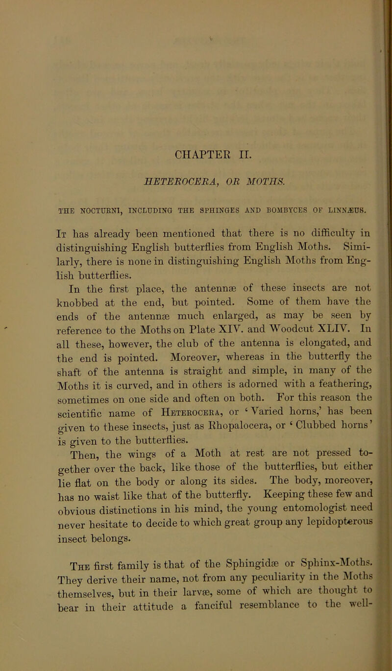 HETEROCERA, OR MOTHS. THE NOCTUENI, INCLUDING THE SPHINGES AND BOMBYCES OF LINNJIDS. It has already been mentioned that there is no difficulty in distinguishing English butterflies from English Moths. Simi- larly, there is none in distinguishing English Moths from Eng- lish butterflies. In the first place, the antennae of these insects are not knobbed at the end, but pointed. Some of them have the ends of the antennae much enlarged, as may be seen by reference to the Moths on Plate XIV. and Woodcut XLIV. In all these, however, the club of the antenna is elongated, and the end is pointed. Moreover, whereas in the butterfly the shaft of the antenna is straight and simple, in many of the Moths it is curved, and in others is adorned with a feathering, sometimes on one side and often on both. For this reason the scientific name of Heteroceba, or ‘Varied horns,’ has been given to these insects, just as Rhopalocera, or ‘ Clubbed boras’ is given to the butterflies. Then, the wings of a Moth at rest are not pressed to- gether over the back, like those of the butterflies, but either lie flat on the body or along its sides. The body, moreover, has no waist like that of the butterfly. Keeping these few and obvious distinctions in his mind, the young entomologist need never hesitate to decide to which great group any lepidopterous insect belongs. i The first family is that of the Sphingidte or Sphinx-Moths. They derive their name, not from any peculiarity in the Moths ^ themselves, but in their larvee, some of which are thought to | bear in their attitude a fanciful resemblance to the well- f: 5 i 1