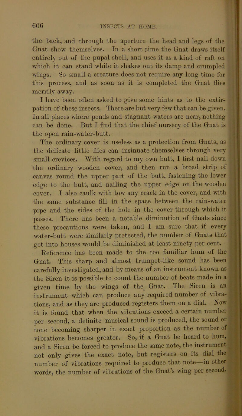 the back, and througli the aperture the head and legs of tlie , Gnat show themselves. In a short .time the Gnat draws itself ! entirely out of the pupal shell, and uses it as a kind of raft on which it can stand while it shakes out its damp and crumpled wings. So small a creature does not require any long time for this process, and as soon as it is completed the Gnat flies merrily away. I have been often asked to give some hints as to the extir- pation of these insects. There are but very few that can be given. In all places where ponds and stagnant waters are near, nothing can be done. But I find that the chief nursery of the Gnat is tlie open rain-water-butt. The ordinary cover is useless as a protection from Gnats, as the delicate little flies can insinuate themselves through veiy small crevices. With regard to my own butt, I first nail down the ordinary wooden cover, and then run a broad strip of canvas round the upper part of the butt, fastening the lower edge to the butt, and nailing the upper edge on the wooden cover. I also caulk with tow any crack in the cover, and with ; the same substance fill in the space between the rain-water : pipe and the sides of the hole in the cover through which it , passes. There has been a notable diminution of Gnats since | these precautions were taken, and I am sure that if every 5 water-butt were similarly protected, the number of Gnats that get into houses would be diminished at least ninety per cent. | Reference has been made to the too familiar hum of the ^ Gnat. This sharp and almost trumpet-like sound has been i carefully investigated, and by means of an instrument known as ; the Siren it is possible to count the number of beats made in a j given time by the wings of the^ Gnat. The Siren is an / instrument which can produce any required number of vibra- * tions, and as they are produced registers them on a dial. Now it is found that when the vibrations exceed a certain number ; per second, a definite musical sound is produced, the sound or ■ tone becoming sharper in exact proportion as the number of vibrations becomes greater. So, if a Gnat be heard to hum, ' and a Siren be forced to produce the same note, the instrument ; not only gives the exact note, but registers on its dial the number of vibrations required to produce that note in other words, the number of vibrations of the Gnat’s wing per second.