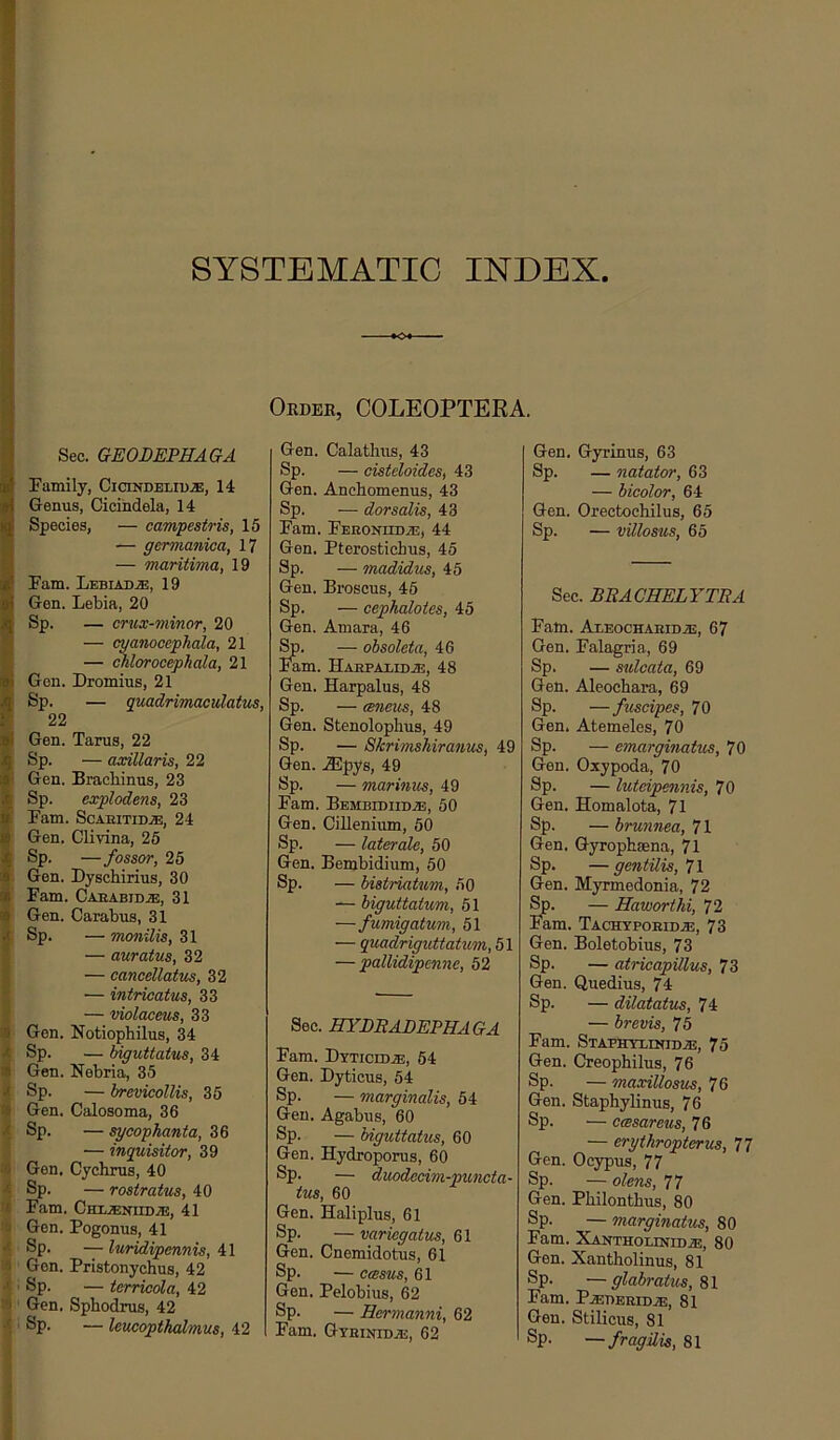 SYSTEMATIC INDEX Order, COLEOPTEEA. f S! i I Sec. GEODEPHAGA Family, Cicindeliu.®, 14 Genus, Cicihdela, 14 Species, — campestris, 15 — germanica, 17 — maritima, 19 Fam. Lebiad.®, 19 Gen. Lebia, 20 Sp. — crux-minor, 20 — cyanocepJiala, 21 — chlorocephala, 21 Gen. Dromius, 21 Sp. — quadrimaculatus, 22 Gen. Tarus, 22 Sp. — axillaris, 22 I Gen. Bracbinus, 23 I Sp. explodens, 23 Fam. ScAEiTiD.®, 24 • Gen. Clivina, 25 Sp. — fossor, 25 Gen. Dyschirius, 30 ^ Fam. Caeabid.®, 31 i Gen. Carabus, 31 I Sp. — monilis, 31 * — auratus, 32 i — cancellatus, 32 *: — intricatus, 33 I — violacms, 33 ® Gen. Notiophilus, 34 X Sp. — biguttatus, 34 # Gen. Nebria, 35 Sp. — brevicollis, 35 It Gen. Calosoma, 36 .t Sp. — sycophanta, 36 — inquisitor, 39 'j Gen. Cychrus, 40 Sp. — rostratus, 40 I. Fam. CHijENiiDJE, 41 ■j Gen. Pogonus, 41 •' Sp. — luridipennis, 41 Gen. Pristonychus, 42 •' ' Sp. — terricola, 42 ') Gen. Sphodrus, 42 Sp. — leueopthalmus, 42 Gen. Calathus, 43 Sp. — cisteloides, 43 Gen. Anchomenus, 43 Sp. — dorsalis, 43 Fam. FEEONHDiE, 44 Gen. Pterostichus, 45 Sp. — madidus, 45 Gen. Broseus, 45 Sp. — cephalotes, 45 Gen. Amara, 46 — obsoleta, 46 lam. HAEPAEIDiE, 48 Gen. Harpalus, 48 Sp. — emeus, 48 Gen. Stenolophus, 49 Sp. — Skrimshiranus, 49 Gen. A5pys, 49 Sp. — marinus, 49 Fam. Bemeidiid.®, 50 Gen. Cillenium, 50 Sp. — laterale, 50 Gen. Bembidium, 50 Sp. — bistriatum, 50 biguttatum, 51 —fumigatum, 51 — quadriguttatum,b\ — pallidipcnne, 52 Sec. BYLBADEPHAGA Fam. Dyticidje, 54 Gen. Dyticus, 54 Sp. — marginalis, 54 Gen. Agabus, 60 Sp. — biguttatus, 60 Gen. Hydroporus, 60 Sp. — duodecim-puncta- tus, 60 Gen. Haliplus, 61 Sp. — variegatus, 61 Gen. Cnemidotus, 61 Sp. — ccesus, 61 Gen. Pelobius, 62 Sp. — Hermanni, 62 Fam. Gteinidje, 62 Gen. Gyrinus, 63 Sp. — natator, 63 — bicolor, 64 Gen. Orectochilus, 65 Sp. — villosus, 65 Sec. BBACHELYTBA Fam. AcEocHAEiDiE, 67 Gen. Falagria, 69 Sp. — sulcata, 69 Gen. Aleochara, 69 Sp. — fuscipes, 70 Gen. Atemeles, 70 Sp. — emarginatus, 70 Gen. Oxypoda, 70 Sp. — luteipennis, 70 Gen. Homalota, 71 Sp. — brunnea, 71 Gen. Gyrophsena, 71 ®P* — gcntilis, 71 Gen. Myrmedonia, 72 — Haworthi, 72 lam. Tachypoeid.®, 73 Gen. Boletobins, 73 Sp. — atricapUlus, 73 Gen. Quedius, 74 Sp. — dilatatus, 74 — brevis, 75 Fam. Stafhyxinidje, 75 Gen. Creophilns, 76 Sp. — maxillosus, 76 Gen. Staphylinus, 76 Sp. — casareus, 76 — erythropterus, 77 Gen. Ocypus, 77 Sp. — olens, 77 Gen. Philontbus, 80 Sp. — marginatus, 80 Fam. XANTHOLiNrDiE, 80 Gen. Xantholinus, 81 Sp. —glabratus,^\ Fam. P^EBEEIDiE, 81 Gen. Stilicus, 81 Sp. —fragilis, 81