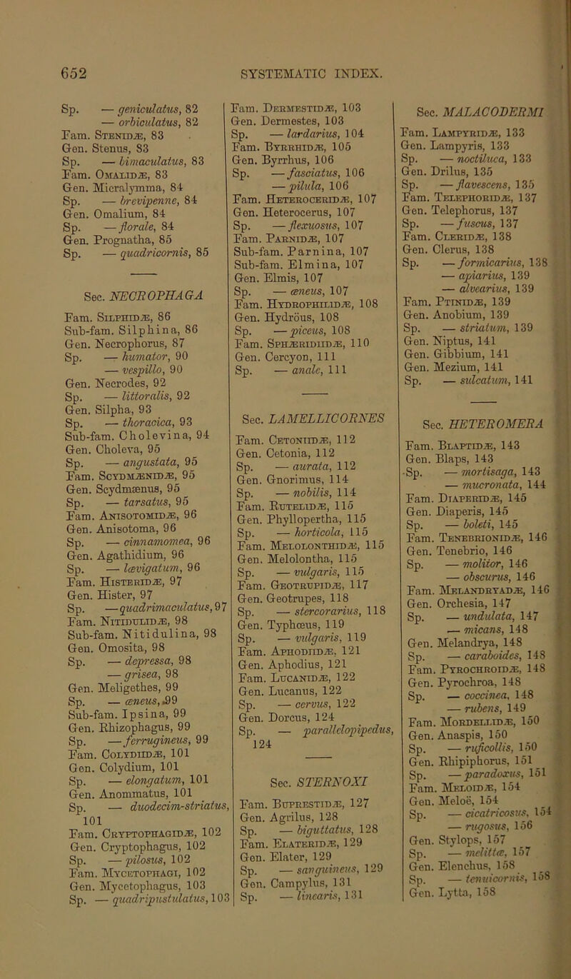 Sp. — qeniculatjis, 82 — orbiculatus, 82 Earn. Sthnidje, 83 Gen. Stenus, 83 Sp. — limaculatus, 83 Earn. OMAniD.®, 83 Gen. Mlcralymina, 84 Sp. — 1/revipenne, 84 Gen. Omalium, 84 Sp. — Jlorale, 84 Gen. Prognatha, 85 Sp. — quadricomis, 85 Sec. NEOROPHAGA Earn. SiLPHiDiE, 86 Sub-fam. Silpliina, 86 Gen. Necrophoms, 87 Sp. — humator, 90 — vespUlo, 90 Gen. Necrodes, 92 Sp. — littoralis, 92 Gen. Silpha, 93 Sp. — thoraoioa, 93 Sub-fam. Cholevina, 94 Gen. Choleva, 95 Sp. — angustata, 95 Earn. SCYDMJEKIDiE, 95 Gen. Scydmsenus, 95 Sp. — tarsatus, 95 Earn. AnisoTOMiDiE, 96 Gen. Anisotoma, 96 Sp. — cinnamomea, 96 Gen. Agatliidium, 96 Sp. — IcBvigatum, 96 Earn. HisTBHiDiE, 97 Gen. Hister, 97 Sp. — qitadrimaculatus, 9 7 Earn. NiTiDTiLiDiE, 98 Sub-fam. Nitidulina, 98 Gen. Omosita, 98 Sp. — dopressa, 98 — grisea, 98 Gen. Meligethes, 99 Sp. — (gmcMS,i99 Sub-fam. Ipsina, 99 Gen. Ebizophagus, 99 Sp. —forruginetis, 99 Earn. CoLTDiiDiE, 101 Gen. Colydium, 101 Sp. — elongatvm, 101 Gen. Anommatus, 101 Sp. — duodecim-striatus, 101 Earn. CryptophagidvE, 102 Gen. Cryptophagus, 102 Sp. — pilosus, 102 Earn. Mycetophagi, 102 Gen. Mycctophagus, 103 Sp. — quadripustulatus, 103 Earn. DEEMESTiDjE, 103 Gen. Dermestes, 103 Sp. — lardarius, 104 Earn. Btrehidje, 105 Gen. Byrrhus, 106 Sp. —fasciatus, 106 — pilula, 106 Earn. Hetebocerid.®, 107 Gen. Heterocerus, 107 Sp. — flexuosus, 107 Earn. Parnidje, 107 Sub-fam. Earn in a, 107 Sub-fam. Elm in a, 107 Gen. Elmis, 107 Sp. — aneus, 107 Earn. HYDROPHn.iDA2, 108 Gen. Hydrous, 108 Sp. — picen.s, 108 Earn. Sphaeridiidje, 110 Gen. Cercyon, 111 Sp. — analc, 111 Sec. LAMELLICORNES Earn. Cetoniidje, 112 Gen. Cetonia, 112 Sp. —aurata, ll'l Gen. Gnorimus, 114 Sp. —nobilis, Hi Earn. Etjtelidje, 115 Gen. Phyllopertha, 115 Sp. — horticola, 115 Earn. MELOLONTHIDiE, 115 Gen. Melolontha, 115 Sp. — vulgaris, 115 Earn. Gbotrtjpidje, 117 Gen. Geotrupes, 118 Sp. —stercoraritis, \18 Gen. Typboeus, 119 Sp. — vidgaris, 119 Earn. ApHODiiDiE, 121 Gen. Apbodius, 121 Earn. Lucanid^!, 122 Gen. Lucanus, 122 Sp. — ccrvus, 122 Gen. Dorcus, 124 Sp. — paralldopipcdus, 124 Sec. STERNOXI Earn. BTjPRESTiD.a3, 127 Gen. Agrilus, 128 Sp. — biguttatus, 128 Earn. Elaterid.35, 129 Gen. Elator, 129 Sp. —sa7jguiueus, V29 Gen. Campj'lus, 131 Sp. — linearis, 131 Sec. MALACOBERMl Earn. Lampyrii).®, 133 Gen. Lampyris, 133 Sp. — noctiluea, 133 Gen. Drilus, 135 Sp. — Jlavescens, 135 Earn. Telephoridaj, 137 Gen. Telephorus, 137 Sp. —fuseus, 137 Pam. Clerid.®, 138 Gen. Clents, 138 Sp. — formicarius, 138 — apmrius, 139 — alvearius, 139 Earn. Ptinid.®, 139 Gen. Anobium, 139 Sp. — striatum, 139 Gen. Niptus, 141 Gen. Gibbium, 141 Gen. Mezium, 141 Sp. — sulcatum, 141 Sec. HETEROMERA Earn. Blaptid.®, 143 Gen. Blaps, 143 Sp. — mortisaga, 143 — mucronata, 144 Earn. Diaperid.®, 145 Gen. Diaperis, 145 Sp. — boleti, 145 Earn. Tbnebrionidje, 146 Gen. Tenebrio, 146 Sp. — moliior, 146 — obscurus, 146 Earn. Melandhyad.®, 146 Gen. Orchesia, 147 Sp. — undulata, 147 — micans, 148 Gen. Melandrya, 148 Sp. —earaboides, 148 Earn. PTROCHROIDiE, 148 Gen. Pyroehroa, 148 Sp. — coccinea, 148 — rubens, 149 Earn. Mordeixid.®, 150 Gen. Anaspis, 150 Sp. —ruficolUs, Gen. Rbipipborus, 151 Sp. —paradoxus, 151 Earn. Meloid®, 154 Gen. Meloe, 154 Sp. — cicatricosus, 154 — ntgosus, 156 Gen. Stylops, 157 Sp. — mclittec, 157 Gen. Elenchus, 158 Sp. — temiicornis, 158 Gen. Lytta, 158