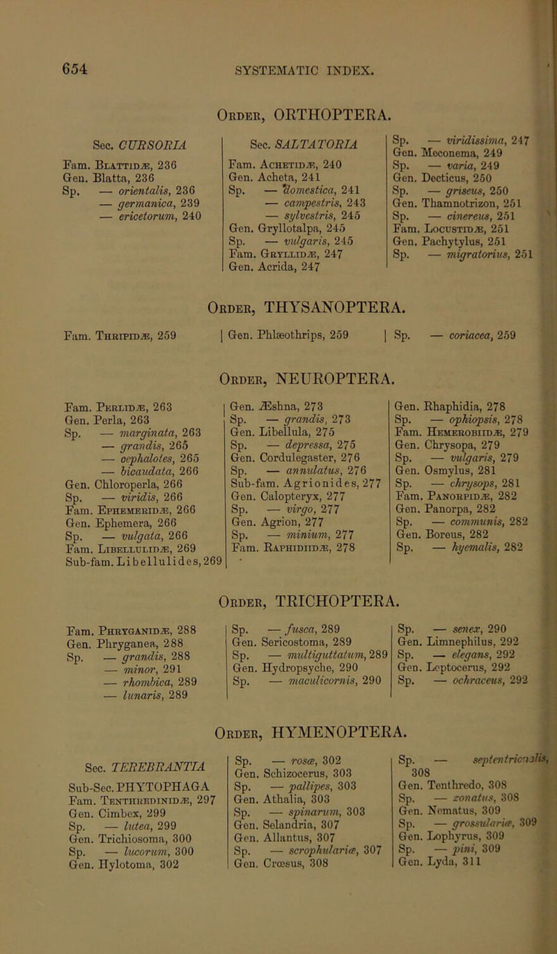 Oeder, ORTHOPTERA. See. CUR80RIA Earn. BlattidjE, 236 Geu. Blatta, 236 Sp. — orientalis, 236 — germanica, 239 — ericetorum, 240 Sec. SALTATORIA Earn. Achetid.3?, 240 Gen. Acheta, 241 Sp. — *domestica, 241 — eampestris, 243 — sylvestris, 245 Gen. Gryllotalpa, 245 Sp. — vulgaris, 245 Earn. GnYixiDiE, 247 Gen. Aerida, 247 Sp. — viridissima, 247 Gen. Moconema, 249 Sp. — varia, 249 Gen. Decticus, 250 Sp. — griseus, 250 Gen. Thamnotrizon, 251 Sp. — cinereus, 251 Earn. Loctjstid.®, 251 Gen. Pachytylus, 251 Sp. — migratorius, 251 Earn. Thhipidje, 259 Order, THYSANOPTERA. I Gen. Plilseothrips, 259 | Sp. — coriacea, 259 Order, NEUROPTERA. Earn. PKRLiDiE, 263 Gen. Perla, 263 Sp. — marginata, 263 — grandis, 265 — ocphaloies, 265 — bioaudata, 266 Gen. Chloroperla, 266 Sp. — viridis, 266 Earn. EpHEMBRiDiE, 266 Gen. Ephemera, 266 Sp. — vulgata, 266 Earn. LiBELLULiKiE, 269 Sub-fam. Libellulides,269 Gen. JEshna, 273 Sp. — grandis, 273 Gen. Libellula, 275 Sp. — depressa, 275 Gen. Cordulegaster, 276 Sp. — annulatus, 276 Sub-fam. Agrionides, 277 Gen. Calopteryx, 277 Sp. — virgo, 277 Gen. Agrion, 277 Sp. — minium, 277 Earn. Eaphidiidje, 278 Gen. Ehaphidia, 278 Sp. — opkiopsis, 278 Earn. Hemerobifd.®, 279 Gen. Chrysopa, 279 Sp. — vulgaris, 279 Gen. Osmylus, 281 Sp. — chrysops, 281 Earn. Panohpid^, 282 Gen. Panorpa, 282 Sp. — communis, 282 Gen. Borens, 282 Sp. — hyemalis, 282 Order, TRICHOPTERA. Earn. Phryganidje, 288 Gen. Phryganea, 288 Sp. — grandis, 288 — minor, 291 — rhombica, 289 — lunaris, 289 Sp. — fusca, 289 Gen. Sericostoma, 289 Sp. — muUiguttatum, 289 Gen. Hydropsyehe, 290 Sp. — maculiconiis, 290 Sp. — senex, 290 Gen. Limnephilus, 292 Sp. — degans, 292 Gen. Leptocerus, 292 Sp. — ochraceus, 292 Order, HYMENOPTERA. Sec. TEREBRANTIA Sub-Sec. PHYTOPHAGA Earn. TEKTHREDiNiDiE, 297 Gen. Cimbex, 299 Sp. — hetea, 299 Gen. Trichiosoma, 300 Sp. — lucorum, 300 Gen. ITylotoma, 302 Sp. — roses, 302 Gen. Schizocerus, 303 Sp. — pallipes, 303 Gen. Athalia, 303 Sp. — spinarum, 303 Gen. Selandria, 307 Gen. Allantus, 307 Sp. — scrophularies, 307 Gen. Croesus, 308 Sp. — septcntrioualis, 308 Gen. Tenthredo, 308 Sp. — zonatus, 308 Gen. Nematus, 309 Sp. — grossularia, 309 Gen. Lophyrus, 309 Sp. — 309 Gen. Lyda, 311