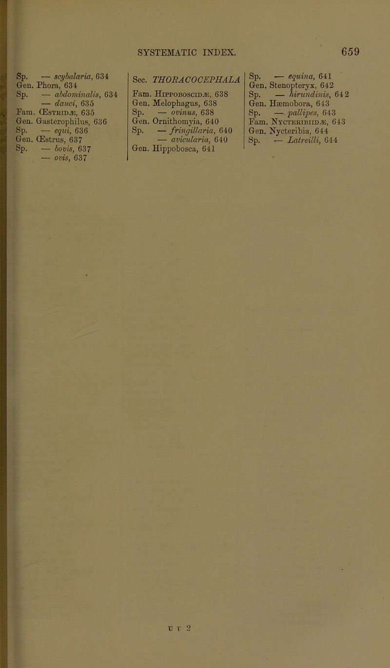 Sp. — scyhalaria, 634 Gen. Phora, 634 Sp. — abdominalis, 634 — dauci, 635 Earn. ffisTRiDjE, 635 Gen. Gasterophilns, 636 Sp. — eg^li, 636 Gen. CEstrus, 637 Sp. — bovis, 637 — ovis, 637 Sec. THOBACOCEPHALA Earn. HippoBosciDiE, 638 Gen. Melophagus, 638 Sp. — ovinus, 638 Gen. Ornithomyia, 640 Sp. — fringillaria, 640 — avicularia, 640 Gen. Hippobosca, 641 Sp. •— equina, 641 Gen. Stenopteryx, 642 Sp. — hirundinis, 64 2 Gen. Hsemobora, 643 Sp. —. ‘pallipes, 643 Earn. Nycteribiid.®:, 643 Gen. Nyetei’ibia, 644 Sp. — Laireilli, 644