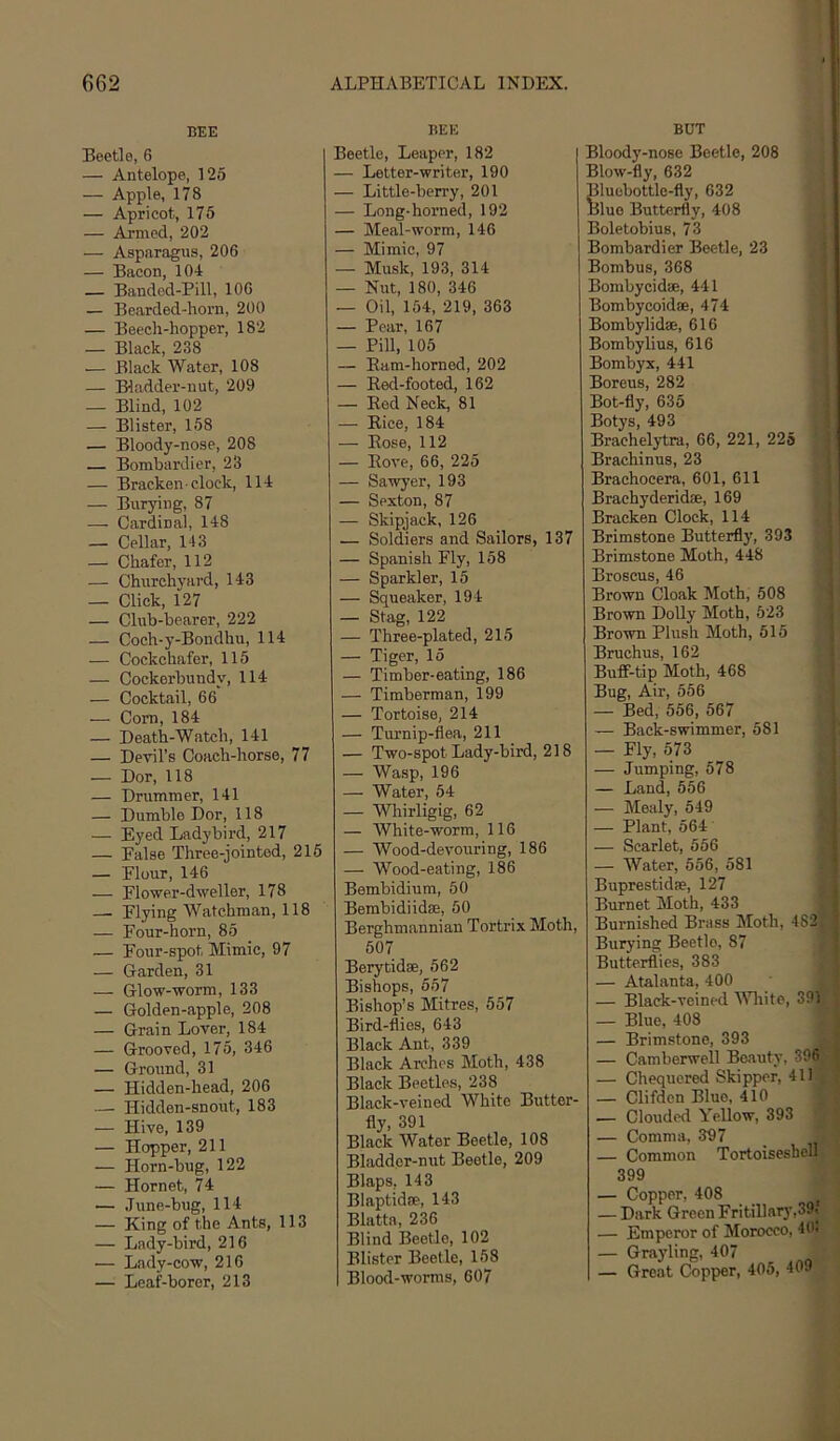 BEE Beetle, 6 — Antelope, 125 — Apple, 178 — Apricot, 175 — Armed, 202 — Asparagus, 206 — Bacon, 104 — Banded-Pill, 106 — Bearded-horn, 200 — Beech-hopper, 182 — Black, 238 — Black Water, 108 — Bladder-nut, 209 — Blind, 102 — Blister, 158 — Bloody-nose, 208 — Bombardier, 23 — Bracken clock, 114 — Burying, 87 — Cardinal, 148 — Cellar, 143 — Chafer, 112 — Churchyard, 143 — Click, 127 — Club-bearer, 222 — Coch-y-Bondhu, 114 — Cockchafer, 115 — Cockerbundy, 114 — Cocktail, 66 — Com, 184 — Death-Watch, 141 — Devil's Coach-horse, 77 — Dor, 118 — Drummer, 141 — Dumble Dor, 118 — Eyed Ladybird, 217 — False Three-jointed, 215 — Flour, 146 — Flower-dweller, 178 — Flying Watchman, 118 — Four-horn, 85 — Four-spot Mimic, 97 — Garden, 31 — Glow-worm, 133 — Golden-apple, 208 — Grain Lover, 184 — Grooved, 175, 346 — Ground, 31 — Hidden-head, 206 — Hidden-snout, 183 — Hive, 139 — Hopper, 211 — Horn-bug, 122 — Hornet, 74 — June-bug, 114 — King of the Ants, 113 — Lady-bird, 216 — Lady-cow, 216 — Leaf-borer, 213 BEE Beetle, Leaper, 182 — Letter-writer, 190 — Little-berry, 201 — Long-horned, 192 — Meal-worm, 146 — Mimic, 97 — Musk, 193, 314 — Nut, 180, 346 — Oil, 154, 219, 363 — Pear, 167 — Pill, 105 — Ram-horned, 202 — Red-footed, 162 — Red Neck, 81 — Rice, 184 — Rose, 112 — Rove, 66, 225 — Sawyer, 193 — Sexton, 87 — Skipjack, 126 — Soldiers and Sailors, 137 — Spanish Fly, 158 — Sparkler, 15 — Squeaker, 194 — Stag, 122 — Three-plated, 215 — Tiger, 15 — Timber-eating, 186 — Timberman, 199 — Tortoise, 214 — Turnip-flea, 211 — Two-spot Lady-bird, 218 — Wasp, 196 — Water, 54 — Whirligig, 62 — White-worm, 116 — Wood-devouring, 186 — Wood-eating, 186 Bembidium, 50 Bembidiidae, 50 Berghmannian Tortrix Moth, 507 Berytidse, 562 Bishops, 557 Bishop’s Mitres, 557 Bird-flies, 643 Black Ant, 339 Black Arches Moth, 438 Black Beetles, 238 Black-veined White Butter- fly, 391 Black Water Beetle, 108 Bladder-nut Beetle, 209 Blaps, 143 Blaptidae, 143 Blatta, 236 Blind Beetle, 102 Blister Beetle, 158 Blood-worms, 607 BUT Bloody-nose Beetle, 208 Blow-fly, 632 Bluebottle-fly, 632 Blue Butterfly, 408 Boletobius, 73 Bombardier Beetle, 23 Bombus, 368 Bombycidae, 441 Bombycoidae, 474 Bombylidae, 616 Bombylius, 616 Bombyx, 441 Boreus, 282 Bot-fly, 635 Botys, 493 Brachelytra, 66, 221, 225 Brachinus, 23 Brachocera, 601, 611 Braehyderidae, 169 Bracken Clock, 114 Brimstone Butterfly, 393 Brimstone Moth, 448 Broscus, 46 Brown Cloak Moth, 508 Brown Dolly Moth, 523 Brown Plush Moth, 515 Bruchus, 162 Buff-tip Moth, 468 Bug, Air, 556 — Bed, 556, 567 — Back-swimmer, 581 — Fly, 573 — Jumping, 578 — Land, 556 — Mealy, 549 — Plant, 564 — Scarlet, 556 — Water, 556, 581 Buprestidfe, 127 Burnet Moth, 433 Burnished Brass Moth, 482 Burying Beetle, 87 Butterflies, 383 — Atalanta, 400 — Black-veined Wliite, 391 — Blue, 408 — Brimstone, 393 — Camberwell Beauty, 396 — Chequered Skipper, 41) — Clifden Blue, 410 — Clouded Yellow, 393 — Comma, 397 — Common Tortoiseshell 399 — Copper, 408 ^ — Dark Green Fritillary,39i — Emperor of Morocco, 40< — Griiyling, 407 — Great cSpper, 405, 409