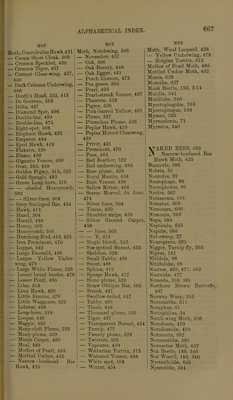 FO i i i I > k t' i i •4 t iff I MOT Moth, Convolvulus Hawk,421 — Cream Short Cloak, 509 — Crimson Speckled, 436 — Crimson Tiger, 437 — Currant Clear-wing, 427, 460 — Dai-k Crimson Underwing, 486 — Death’s Head, 322, 413 — De Geerean, 518 — Delta, 487 — Diamond Spot, 496 — Double-bar, 490 — Double-line, 475 — Eight-spot, 508 — Elephant Hawk, 422 — Emperor, 444 — Eyed Hawk, 419 — Flakelet, 520 — Elame, 459 — Gigantic Veneer, 499 — Goat, 365, 430 — Golden Pigmy, 515, 525 — Gold Spangle, 483 — Green Long-horn, 619 shaded Honeycomb, 502 Silver-lines, 604 — Grey Scalloped Bar, 454 — Hawk, 413 — Hazel, 504 — Herald, 484 — Honey, 602 — Honeycomb, 500 — Humming Bird, 413, 422 — Iron Prominent, 470 — Lappet, 442 — Large Emerald, 450 — Larger Yellow Under- wing, 479 — Large Wliite Plume, 528 — Lesser broad border, 478 — Lesser Pearl, 495 — Lilac, 518 — Lime Hawk, 420 — Little Ermine, 576 — Little Waggoner, 622 — Lobster, 468 — Long-horn, 518 — Looper, 446 — Magpie, 450 — Many-cleft Plume, 529 — Many-plume, 529 — Marsh Carpet, 460 — Meal, 489 — Mother of Pearl, 495 — Mottled Umber, 452 — Narrow - bordered Bee Hawk, 425 MOT Moth, Notchwing, 506 — November, 467 — Oak, 506 — Oak Beauty, 449 — Oak Eggar, 441 — Peach blossom, 473 — Pea green, 505 — Pearl, 493 — Pearl-streak Veneer, 497 — Phantom, 528 — Pigmy, 626 — Pink-barred Yellow, 481 — Plume, 527 — Plumeless Plume, 528 — Poplar Hawk, 419 — Poplar Hornet Clearwing, 426 — Privet, 421 — Prominent, 470 — Puss, 463 — Red Feather, 522 — Red underwing, 485 — Rose plume, 529 —■ Royal Mantle, 458 — Rust Veneer, 496 — Sallow Kitten, 466 — Scarce Merveil du Jour, 474 — Silver lines, 504 — Tissue, 460 — Shoulder stripe, 459 — Silver Ground Carpet, 458- lines, 503 Y, 413 — Single blotch, 542 — Six-spotted Burnet, 433 — Skeleton, 628 — Small Tabby, 491 — Snout, 488 — Sphinx, 412 — Spurge Hawk, 417 — Stone plume, 529 — Straw Oblique Bar, 505 — Streak, 461 — Swallow-tailed, 447 — Tabby, 490 — Thorn, 448 — Thousand plume, 529 — Tiger, 437 — Transparent Burnet, 434 — Turnip, 477 — Twenty plume, 529 — Twisters, 603 — Vapourer, 439 — Wseberian Tortrix, 513 — Wainscot Veneer, 498 — White spot, 498 — Winter, 454 NTS Moth, Wood Leopard, 428 — Yellow Underwing, 478 — Zoegian Tortrix, 513 Mother of Pearl Moth, 495 Mottled Umber Moth, 452 Musca, 629 Muscidae, 627 Musk Beetle, 193, 314 Mutilla, 341 Mutillidfe, 340 Mycetophagidffi, 103 Mycetophagus, 103 Mymar, 329 Myrmedonia, 71 Myrmica, 340 AKED BEES, 539 Narrow-bordered Bee Hawk Moth, 425 Naucoris, 586 Nebria, 35 Necrodes, 92 Necrophaga, 86 Necrophorus, 90 Neides, 562 Nemasoma, 101 Nematus, 309 Nemocera, 600 Nemoura, 266 Nepa, 685 Nepticula, 525 Nepidse, 585 Net-sweep, 27 Neuroptera, 261 Nigger, Turnip fly, 303 Niptus, 141 Nitidula, 98 Nitidulidse, 98 Noctuse, 463, 471, 482 Noctuidae, 477 Nomada, 359, 361 Northern Brown Butterfly, 407 Norway Wasp, 353 Notacantha, 611 Notaphus, 51 Notiophilus, 34 Notch-wing Moth, 606 Notodonta, 470 Notodontidse, 470 Notonecta, 682 Notonectidae, 681 November Moth, 457 Nut Beetle, 180, 346 Nut Weevil, 180, 346 Nycteribiidse, 643 Nyssonidae, 344