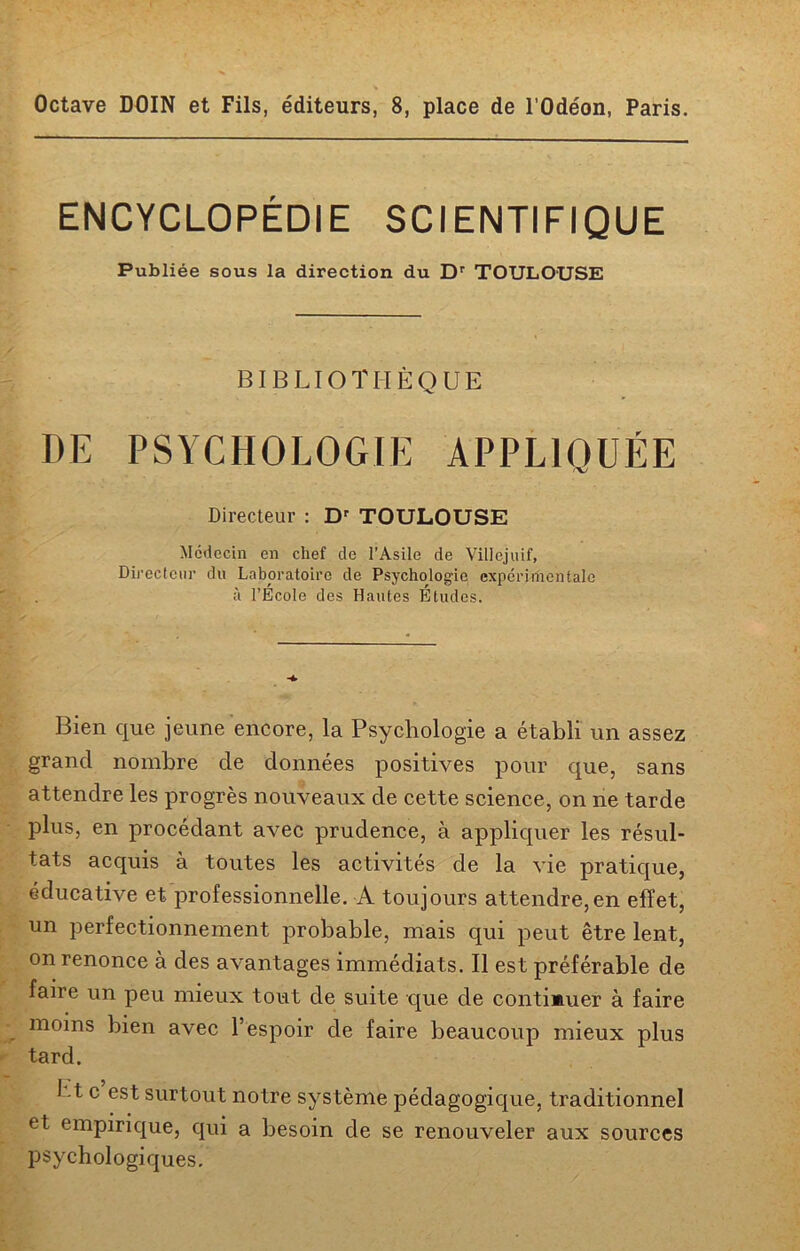 Octave DOIN et Fils, éditeurs, 8, place de l’Odéon, Paris. ENCYCLOPÉDIE SCIENTIFIQUE Publiée sous la direction du Dr TOULOUSE BIBLIOTHÈQUE DE PSYCHOLOGIE APPLIQUÉE Directeur : Dr TOULOUSE Médecin en chef do l’Asile de Villejuif, Directeur du Laboratoire de Psychologie expérimentale à l’École des Hautes Études. Bien que jeune encore, la Psychologie a établi un assez grand nombre de données positives pour que, sans attendre les progrès nouveaux de cette science, on ne tarde plus, en procédant avec prudence, à appliquer les résul- tats acquis à toutes les activités de la vie pratique, éducative et professionnelle. A toujours attendre,en effet, un perfectionnement probable, mais qui peut être lent, on renonce à des avantages immédiats. Il est préférable de faire un peu mieux tout de suite que de continuer à faire moins bien avec l’espoir de faire beaucoup mieux plus tard. J .t c est surtout notre système pédagogique, traditionnel et empirique, qui a besoin de se renouveler aux sources psychologiques.