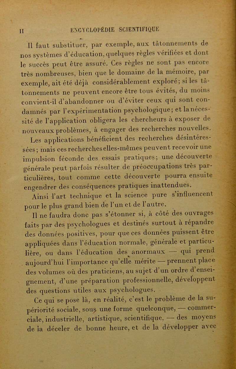 Il faut substituer, par exemple, aux tâtonnements de nos systèmes d’éducation, quelques règles vérifiées et dont le succès peut être assuré. Ces règles ne sont pas encore très nombreuses, bien que le domaine de la mémoire, par exemple, ait été déjà considérablement explore; si les tâ- tonnements ne peuvent encore etre tous évites, du moins convient-il d’abandonner ou d’éviter ceux qui sont con- damnés par l’expérimentation psychologique; etlanéces- sité de l’application obligera les chercheurs à exposer de nouveaux problèmes, à engager des recherches nouvelles. Les applications bénéficient des recherches désintéres- sées; mais ces recherches elles-mêmes peuvent recevoir une impulsion féconde des essais pratiques; une découverte générale peut parfois résulter de préoccupations très par- ticulières, tout comme cette découverte pourra ensuite engendrer des conséquences pratiques inattendues. Ainsi l’art technique et la science pure s influencent pour le plus grand bien de l’un et de l’autre. Il ne faudra donc pas s’étonner si, à côté des ouvrages faits par des psychologues et destinés surtout à répandre des données positives, pour que ces données puissent être appliquées dans l’éducation normale, generale et particu- lière, ou dans l’éducation des^ anormaux — qui prend aujourd’hui l’importance qu’elle mérite prennent place des volumes où des praticiens, au sujet d'un ordre d’ensei- gnement, d’une préparation professionnelle, dé\eloppent des questions utiles aux psychologues. Ce qui se pose là, en réalité, c’est le problème de la su- périorité sociale, sou^ une forme quelconque, — commer- ciale, industrielle, artistique, scientifique, — des moyens de la déceler de bonne heure, et de la développer avec