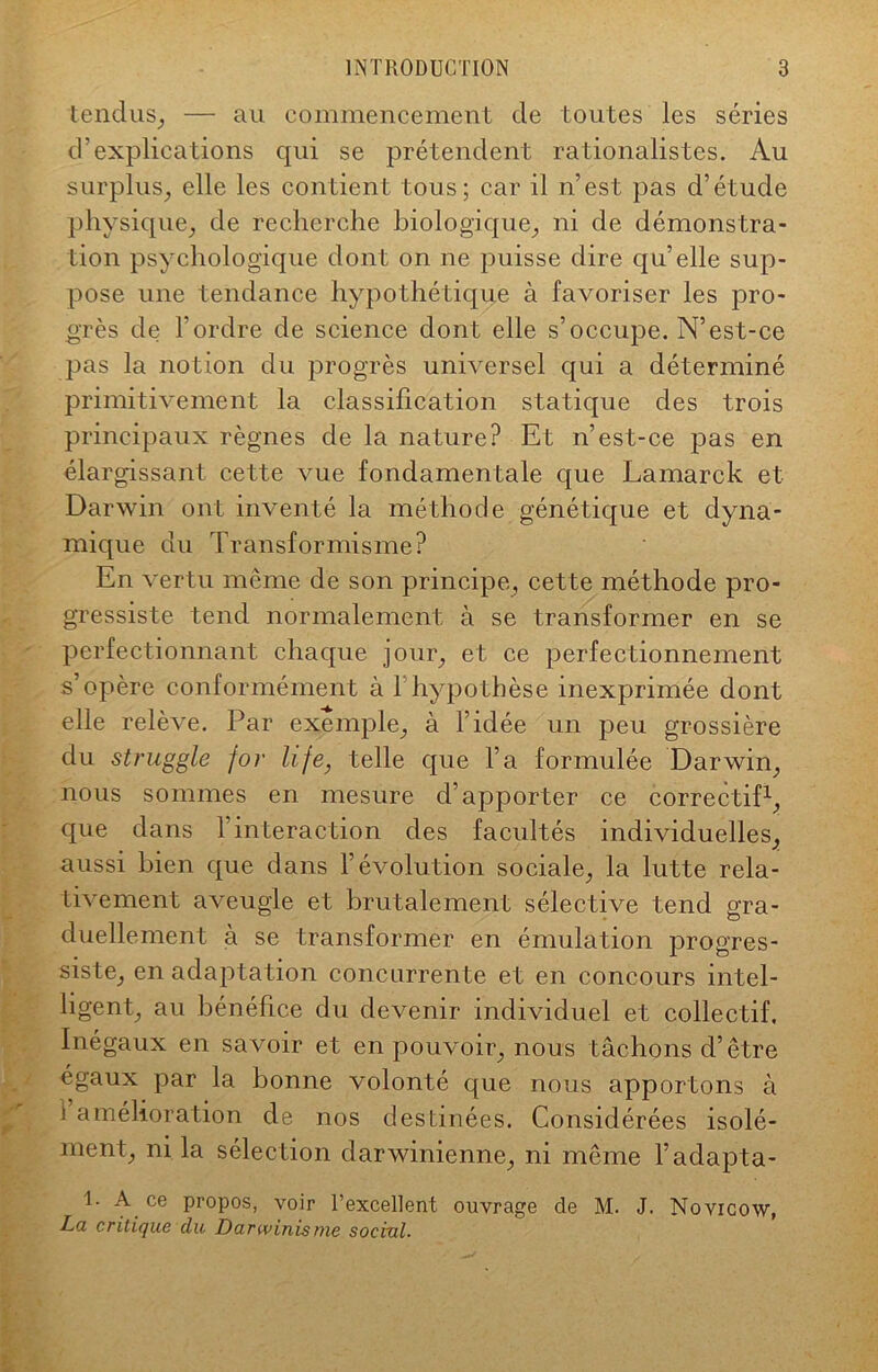 tendus, — au commencement de toutes les séries d’explications qui se prétendent rationalistes. Au surplus, elle les contient tous; car il n’est pas d’étude physique, de recherche biologique, ni de démonstra- tion psychologique dont on ne puisse dire qu’elle sup- pose une tendance hypothétique à favoriser les pro- grès de l’ordre de science dont elle s’occupe. N’est-ce pas la notion du progrès universel qui a déterminé primitivement la classification statique des trois principaux règnes de la nature? Et n’est-ce pas en élargissant cette vue fondamentale que Lamarck et Darwin ont inventé la méthode génétique et dyna- mique du Transformisme? En vertu même de son principe, cette méthode pro- gressiste tend normalement à se transformer en se perfectionnant chaque jour, et ce perfectionnement s’opère conformément à 1 hypothèse inexprimée dont elle relève. Par exemple, à l’idée un peu grossière du struggle for hfe, telle que l’a formulée Darwin, nous sommes en mesure d’apporter ce correctif1, que dans T interaction des facultés individuelles, aussi bien que dans l’évolution sociale, la lutte rela- tivement aveugle et brutalement sélective tend gra- duellement à se transformer en émulation progres- siste, en adaptation concurrente et en concours intel- ligent, au bénéfice du devenir individuel et collectif. Inégaux en savoir et en pouvoir, nous tâchons d’être égaux par la bonne volonté que nous apportons à 1 amélioration de nos destinées. Considérées isolé- ment, ni la sélection darwinienne, ni même l’adapta- 1. A. ce propos, voir l’excellent ouvrage de M. J. Novicow, La critique du Darwinisme social.