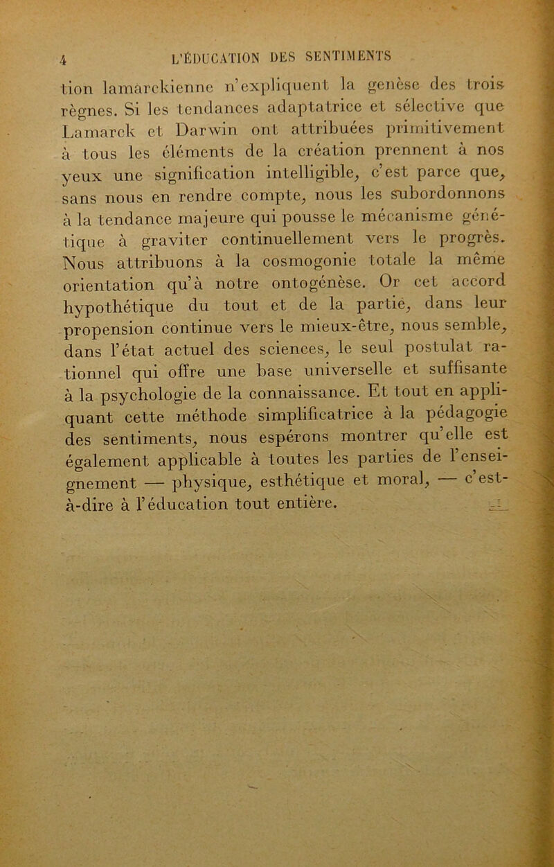 lion lamàrckienne n’expliquent la genèse des trois règnes. Si les tendances adaptatrice et sélective que Lamarck et Darwin ont attribuées primitivement à tous les éléments de la création prennent à nos yeux une signification intelligible, c’est parce que, sans nous en rendre compte, nous les subordonnons à la tendance majeure qui pousse le mécanisme géné- tique à graviter continuellement vers le progrès. Nous attribuons à la cosmogonie totale la même orientation qu’à notre ontogénèse. Or cet accord hypothétique du tout et de la partie, dans leur propension continue vers le mieux-être, nous semble, dans l’état actuel des sciences, le seul postulat ra- tionnel qui offre une base universelle et suffisante à la psychologie de la connaissance. Et tout en appli- quant cette méthode simplificatrice à la pédagogie des sentiments, nous espérons montrer quelle est également applicable à toutes les parties de 1 ensei- gnement — physique, esthétique et moral, c est- à-dire à l’éducation tout entière.