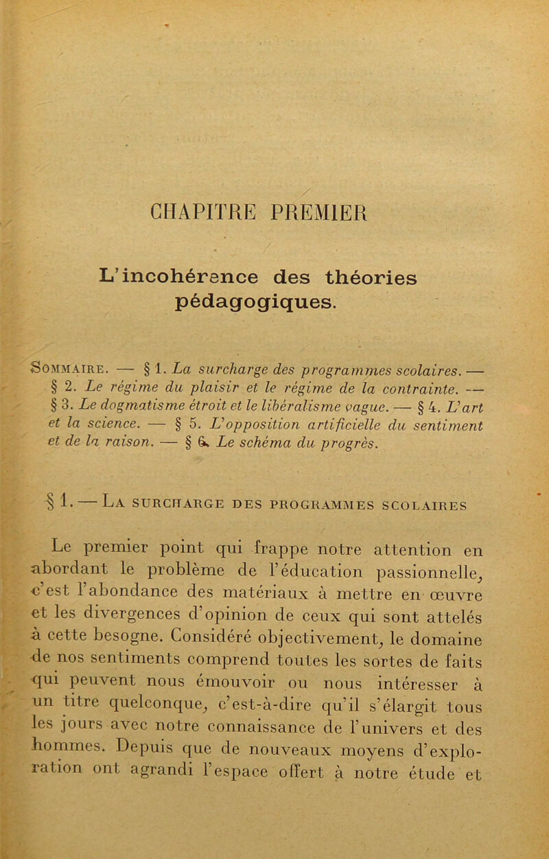 CHAPITRE PREMIER L’incohérence des théories pédagogiques. Sommaire. — §1 .La surcharge des programmes scolaires.— § 2. Le régime du plaisir et le régime de la contrainte. — § 3. Le dogmatisme étroit et le libéralisme vague. — § 4. L’art et la science. — § 5. Lopposition artificielle du sentiment et de la raison. — § 6* Le schéma du progrès. § E — La surcharge des programmes scolaires Le premier point qui frappe notre attention en abordant le problème de T éducation passionnelle, <3 est 1 abondance des matériaux à mettre en œuvre et les divergences d’opinion de ceux qui sont attelés à cette besogne. Considéré objectivement, le domaine de nos sentiments comprend toutes les sortes de faits qui peuvent nous émouvoir ou nous intéresser à un titre quelconque, c’est-à-dire qu’il s’élargit tous les jours avec notre connaissance de 1 univers et des hommes. Depuis que de nouveaux moyens d’explo- ration ont agrandi l’espace offert à notre étude et