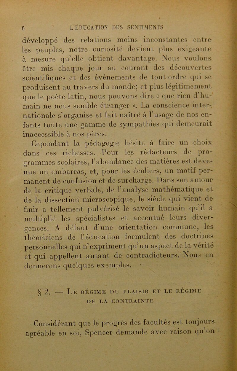 développé des relations moins inconstantes entre les peuples, notre curiosité devient plus exigeante à mesure quelle obtient davantage. Nous voulons être mis chaque jour au courant des découvertes scientifiques et des événements de tout ordre qui se produisent au travers du monde; et plus légitimement que le poète-latin, nous pouvons dire « que rien d’hu- main ne nous semble étranger ». La conscience inter- nationale s’organise et fait naîtré à l’usage de nos en- fants toute une gamme de sympathies qui demeurait inaccessible à nos pères. Cependant la pédagogie hésite à faire un choix dans ces richesses. Pour les rédacteurs de pro- grammes scolaires, l’abondance des matières est deve- nue un embarras, et, pour les écoliers, un motif per- manent de confusion et de surcharge. Dans son amour de la critique verbale, de l’analyse mathématique et de la dissection microscopique, le siècle qui vient de finir a tellement pulvérisé le savoir humain qu’il a multiplié les spécialistes et accentué leurs diver- gences. A défaut d’une orientation commune, les théoriciens de l’éducation formulent des doctrines personnelles qui n’expriment qu’un aspect de la vérité et qui appellent autant de contradicteurs. Nous en donnerons quelques exemples. • § 2. — Le régime du plaisir et le régime DE LA CONTRAINTE Considérant que le progrès des facultés est toujours- agréable en soi, Spencer demande avec raison qu on