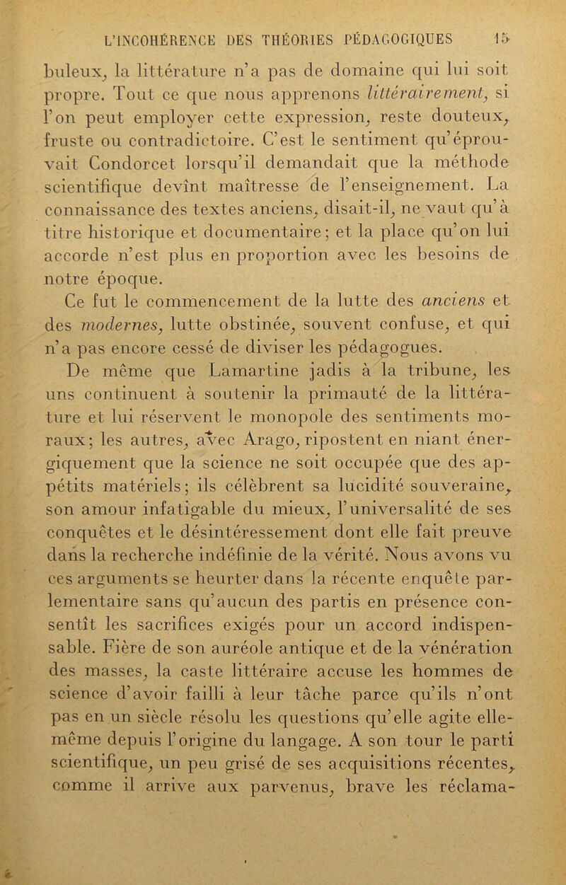 buleux, la littérature n’a pas de domaine qui lui soit propre. Tout ce que nous apprenons littérairement, si l’on peut employer cette expression, reste douteux, fruste ou contradictoire. C’est le sentiment qu’éprou- vait Condorcet lorsqu’il demandait que la méthode scientifique devînt maîtresse de l’enseignement. La connaissance des textes anciens, disait-il, ne vaut qu’à titre historique et documentaire; et la place qu’on lui accorde n’est plus en proportion avec les besoins de notre époque. Ce fut le commencement de la lutte des anciens et des modernes, lutte obstinée, souvent confuse, et qui n’a pas encore cessé de diviser les pédagogues. De même que Lamartine jadis à la tribune, les uns continuent à soutenir la primauté de la littéra- ture et lui réservent le monopole des sentiments mo- raux; les autres, avec Arago, ripostent en niant éner- giquement que la science ne soit occupée que des ap- pétits matériels ; ils célèbrent sa lucidité souveraine,, son amour infatigable du mieux, l’universalité de ses conquêtes et le désintéressement dont elle fait preuve dans la recherche indéfinie de la vérité. Nous avons vu ces arguments se heurter dans la récente enquêle par- lementaire sans qu’aucun des partis en présence con- sentît les sacrifices exigés pour un accord indispen- sable. Fière de son auréole antique et de la vénération des masses, la caste littéraire accuse les hommes de science d’avoir failli à leur tâche parce qu’ils n’ont pas en un siècle résolu les questions qu’elle agite elle- même depuis l’origine du langage. A son tour le parti scientifique, un peu grisé de ses acquisitions récentes,, comme il arrive aux parvenus, brave les réclama-
