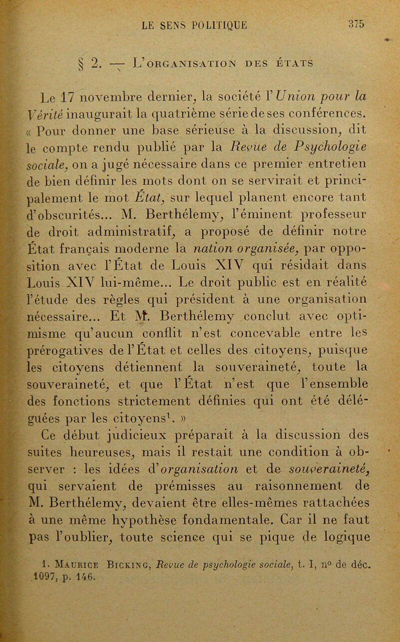 § 2. — L’organisation des états Le 17 novembre dernier., la société 1’ Union pour la Vérité inaugurait la quatrième série de ses conférences. « Pour donner une base sérieuse à la discussion, dit le compte rendu publié par la Revue de Psychologie sociale, on a jugé nécessaire dans ce premier entretien de bien définir les mots dont on se servirait et princi- palement le mot Etat, sur lequel planent encore tant d’obscurités... M. Berthélemy, l’éminent professeur de droit administratif, a proposé de définir notre État français moderne la nation organisée, par oppo- sition avec l’État de Louis XIV qui résidait dans Louis XIV lui-même... Le droit public est en réalité l’étude des règles qui président à une organisation nécessaire... Et M. Berthélemy conclut avec opti- misme qu’aucun conflit n’est concevable entre les prérogatives de l’État et celles des citoyens, puisque les citoyens détiennent la souveraineté, toute la souveraineté, et que l’Etat n’est que l'ensemble des fonctions strictement définies qui ont été délé- guées par les citoyens1. » Ce début judicieux préparait à la discussion des •  • • • • • ^ suites heureuses, mais il restait une condition à ob- server : les idées d'organisation et de souveraineté, qui servaient de prémisses au raisonnement de M. Berthélemy, devaient être elles-mêmes rattachées à une même hypothèse fondamentale. Car il ne faut pas l’oublier, toute science qui se pique de logique 1. Maurice Bicking, Revue de psychologie sociale, t. I, n° de déc.