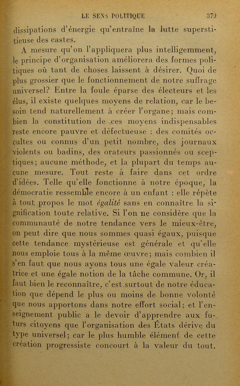 dissipations d’énergie qu’entraîne la lutte supersti- tieuse des castes. A mesure qu’on l’appliquera plus intelligemment, le principe d’organisation améliorera des formes poli- tiques où tant de choses laissent à désirer. Quoi de plus grossier que le fonctionnement de notre suffrage universel? Entre la foule éparse des électeurs et les élus, il existe quelques moyens de relation, car le be- soin tend naturellement à créer l’organe; mais com- bien la constitution de ,ces moyens indispensables reste encore pauvre et défectueuse : des comités oc- cultes ou connus d’un petit nombre, des journaux violents ou badins, des orateurs passionnés ou scep- tiques; aucune méthode, et la plupart du temps au- cune mesure. Tout reste à faire dans cet ordre d’idées. Telle qu’elle fonctionne à notre époque, la démocratie ressemble encore à un enfant : elle répète à tout propos le mot égalité sans en connaître la si- gnification toute relative. Si l’on ne considère que la communauté de notre tendance vers le mieux-être, on peut dire que nous sommes quasi égaux, puisque cette tendance mystérieuse est générale et qu’elle nous emploie tous à la même œuvre ; mais combien il s’en faut que nous ayons tous une égale valeur créa- trice et une égale notion de la tâche commune. Or, il Efaut bien le reconnaître, c’est.surtout de notre éduca- tion que dépend le plus ou moins de bonne volonté que nous apportons dans notre effort social; et l’en- seignement public a le devoir d’apprendre aux fu- turs citoyens que l’organisation des États dérive du type universel; car le plus humble élément de cette création progressiste concourt à la valeur du tout.