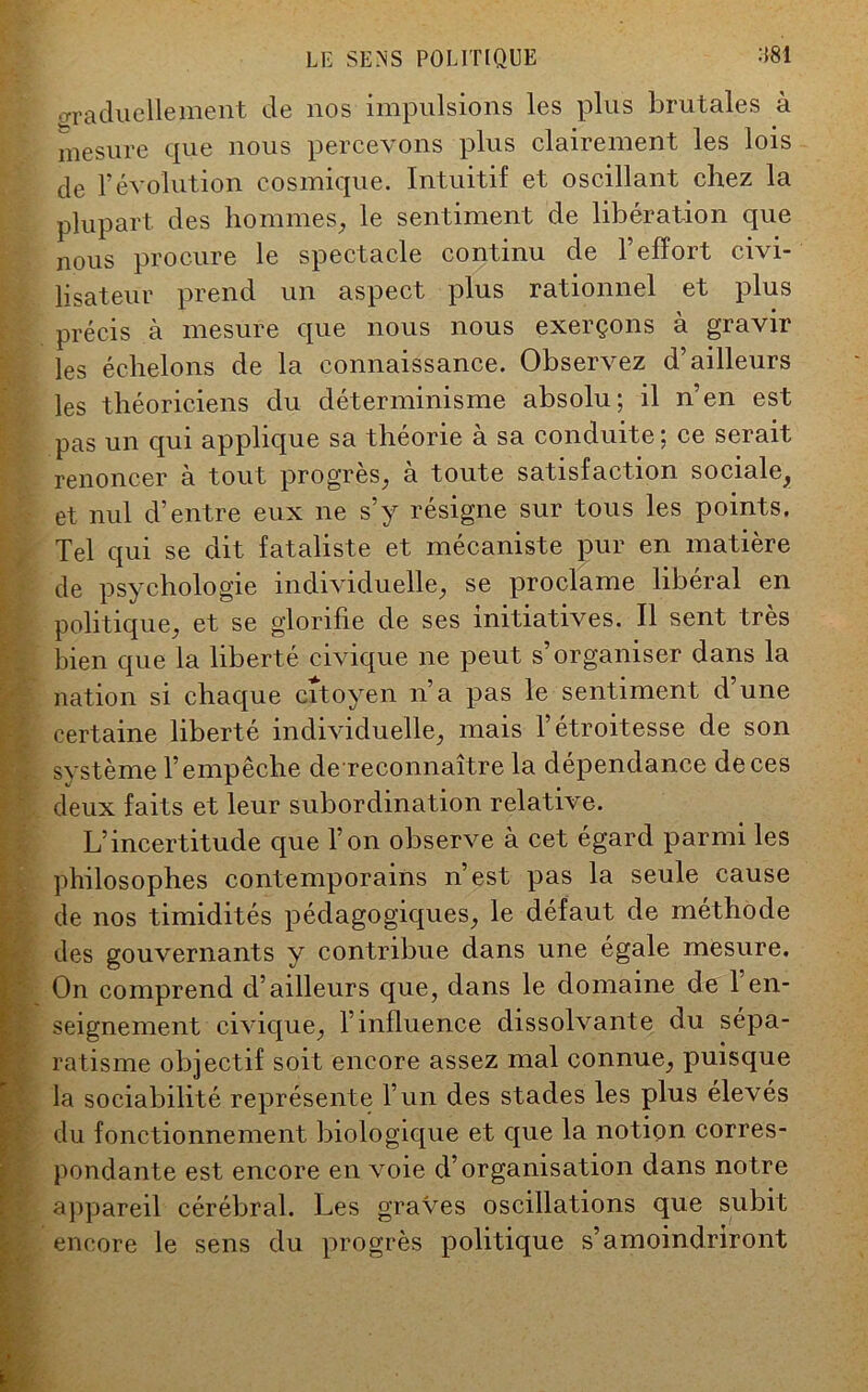 crraduellement de nos impulsions les plus brutales à mesure que nous percevons plus clairement les lois de l’évolution cosmique. Intuitif et oscillant chez la plupart des hommes, le sentiment de libération que nous procure le spectacle continu de 1 effort civi- lisateur prend un aspect plus rationnel et plus précis à mesure que nous nous exerçons à gravir les échelons de la connaissance. Observez d’ailleurs les théoriciens du déterminisme absolu; il n’en est pas un qui applique sa théorie à sa conduite; ce serait renoncer à tout progrès, a toute satisfaction sociale, et nul d’entre eux ne s’y résigne sur tous les points. Tel qui se dit fataliste et mécaniste pur en matière de psychologie individuelle, se proclame libéral en politique, et se glorifie de ses initiatives. Il sent très bien que la liberté civique ne peut s’organiser dans la nation si chaque citoyen n’a pas le sentiment d’une certaine liberté individuelle, mais l’étroitesse de son système l’empêche de reconnaître la dépendance de ces deux faits et leur subordination relative. L’incertitude que l’on observe à cet égard parmi les philosophes contemporains n’est pas la seule cause de nos timidités pédagogiques, le défaut de méthode des gouvernants y contribue dans une égale mesure. On comprend d’ailleurs que, dans le domaine de 1 en- seignement'civique, l’influence dissolvante du sépa- ratisme objectif soit encore assez mal connue, puisque la sociabilité représente l’un des stades les plus élevés du fonctionnement biologique et que la notion corres- pondante est encore en voie d’organisation dans notre appareil cérébral. Les graves oscillations que subit encore le sens du progrès politique s’amoindriront