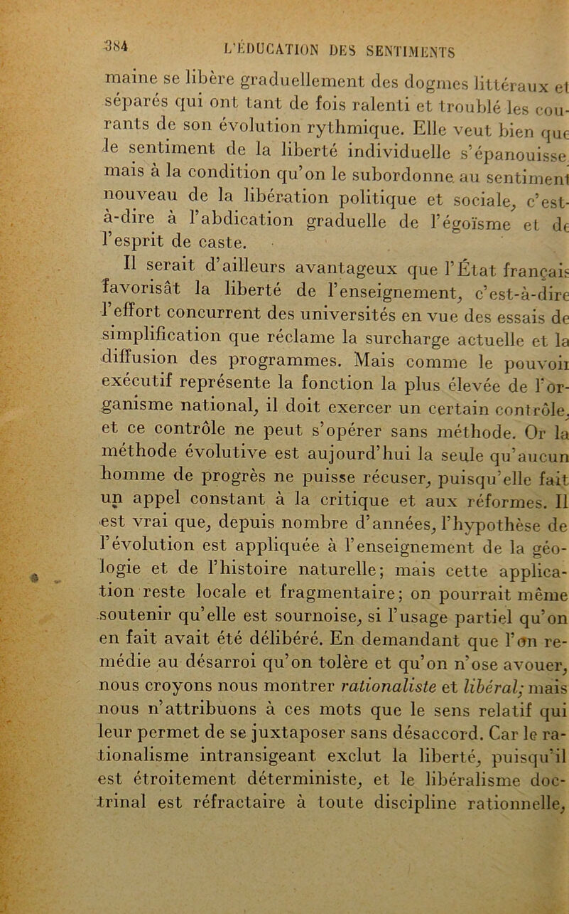 maine se libère graduellement des dogmes littéraux et séparés qui ont tant de fois ralenti et troublé les cou- rants de son évolution rythmique. Elle veut bien que le sentiment de la liberté individuelle s’épanouisse mais a la condition qu on le subordonne, au sentiment nouveau de la libération politique et sociale, c’est- à-dire à rabdication graduelle de l’égoïsme el de l’esprit de caste. Il seiait d ailleurs avantageux que l’État français favorisât la liberté de l’enseignement, c’est-à-dire l’effort concurrent des universités en vue des essais de simplification que réclame la surcharge actuelle et la diffusion des programmes. Mais comme le pouvoii exécutif représente la fonction la plus élevée de l'or- ganisme national, il doit exercer un certain contrôle, et ce contrôle ne peut s’opérer sans méthode. Or la méthode évolutive est aujourd’hui la seule qu’aucun homme de progrès ne puisse récuser, puisqu’elle fait un appel constant à la critique et aux réformes. Il est vrai que, depuis nombre d’années, l’hypothèse de l’évolution est appliquée à l’enseignement de la géo- logie et de l’histoire naturelle; mais cette applica- tion reste locale et fragmentaire; on pourrait même soutenir qu’elle est sournoise, si l’usage partiel qu’on en fait avait été délibéré. En demandant que l’on re- médie au désarroi qu’on tolère et qu’on n’ose avouer, nous croyons nous montrer rationaliste et libéral; mais nous n’attribuons à ces mots que le sens relatif qui leur permet de se juxtaposer sans désaccord. Car le ra- tionalisme intransigeant exclut la liberté, puisqu’il est étroitement déterministe, et le libéralisme doc- trinal est réfractaire à toute discipline rationnelle,