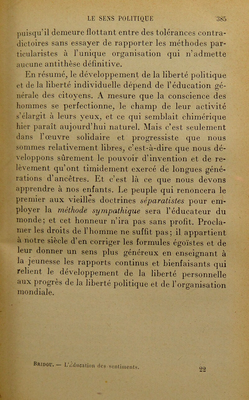 puisqu’il demeure flottant entre des tolérances contra- dictoires sans essayer de rapporter les méthodes par- ticularistes à l’unique organisation qui n’admette aucune antithèse définitive. En résumé, le développement de la liberté politique et de la liberté individuelle dépend de l’éducation gé- nérale des citoyens. A mesure que la conscience des hommes se perfectionne, le champ de leur activité s’élargit à leurs yeux, et ce qui semblait chimérique hier paraît aujourd’hui naturel. Mais c’est seulement dans l’œuvre solidaire et progressiste que nous sommes relativement libres, c’est-à-dire que nous dé- veloppons sûrement le pouvoir d’invention et de re- lèvement qu’ont timidement exercé de longues géné- rations d’ancêtres. Et c’est là ce que nous devons apprendre à nos enfants. Le peuple qui renoncera le premier aux vieilles doctrines séparatistes pour em- ployer la méthode sympathique sera l’éducateur du monde; et cet honneur n’ira pas sans profit. Procla- mer les droits de l’homme ne suffit pas; il appartient à notre siècle d’en corriger les formules égoïstes et de leur donner un sens plus généreux en enseignant à la jeunesse les rapports continus et bienfaisants qui relient le développement de la liberté personnelle aux progrès de la liberté politique et de l’organisation mondiale. Bridou. — L'Education des sentiments. 22