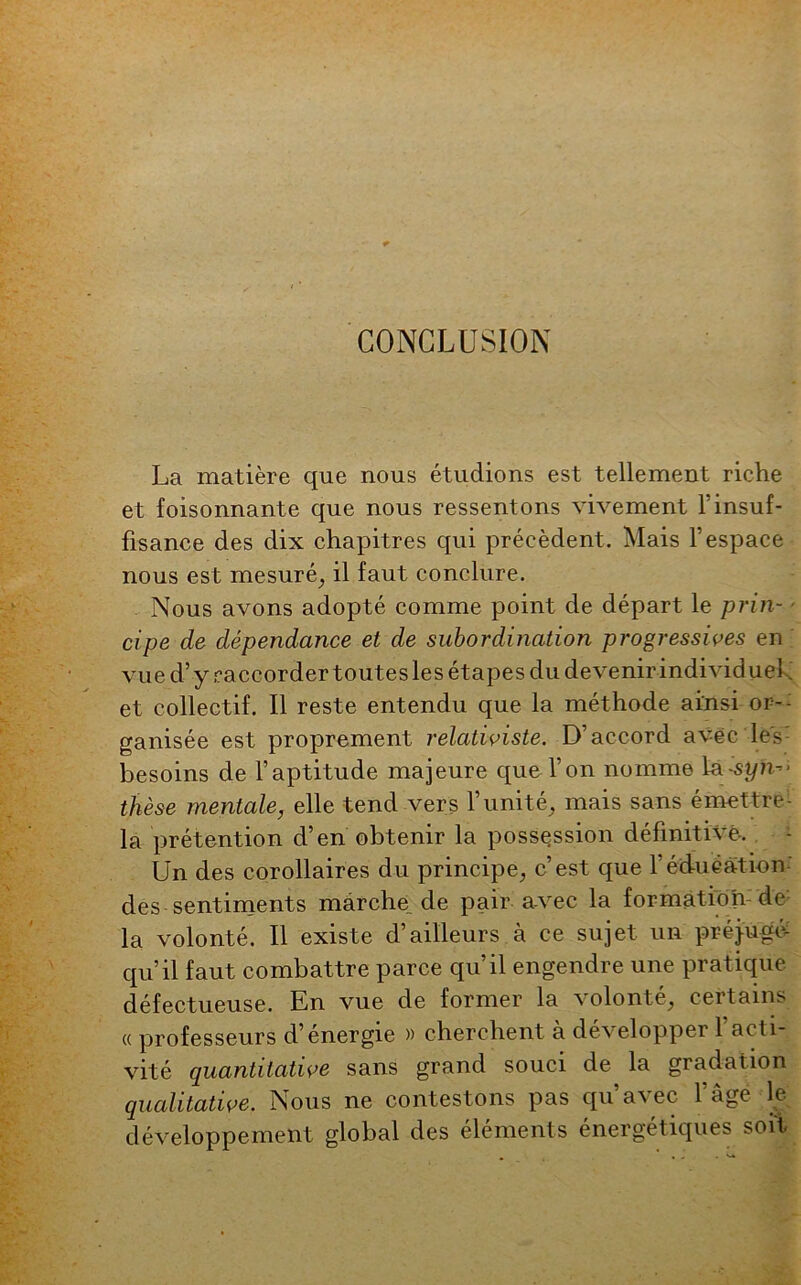 CONCLUSION La matière que nous étudions est tellement riche et foisonnante que nous ressentons vivement l’insuf- fisance des dix chapitres qui précèdent. Mais l’espace nous est mesuré, il faut conclure. Nous avons adopté comme point de départ le prin- cipe de dépendance et de subordination progressives en vue d’y raccorder toutes les étapes du devenir individuel et collectif. Il reste entendu que la méthode ainsi or- ganisée est proprement relativiste. D’accord avec les besoins de l’aptitude majeure que l’on nomme la-s\ÿn-*> thèse mentale, elle tend vers l’unité, mais sans émettre- la prétention d’en obtenir la possession définitive. Un des corollaires du principe, c’est que 1 éducation des sentiments marche, de pair avec la formai ion de la volonté. Il existe d’ailleurs à ce sujet un préjugé- qu’il faut combattre parce qu’il engendre une pratique défectueuse. En vue de former la solonté, cei tains « professeurs d’énergie » cherchent à développer l’acti- vité quantitative sans grand souci de la gradation qualitative. Nous ne contestons pas qu a% ec 1 âge le développement global des éléments énergétiques soit