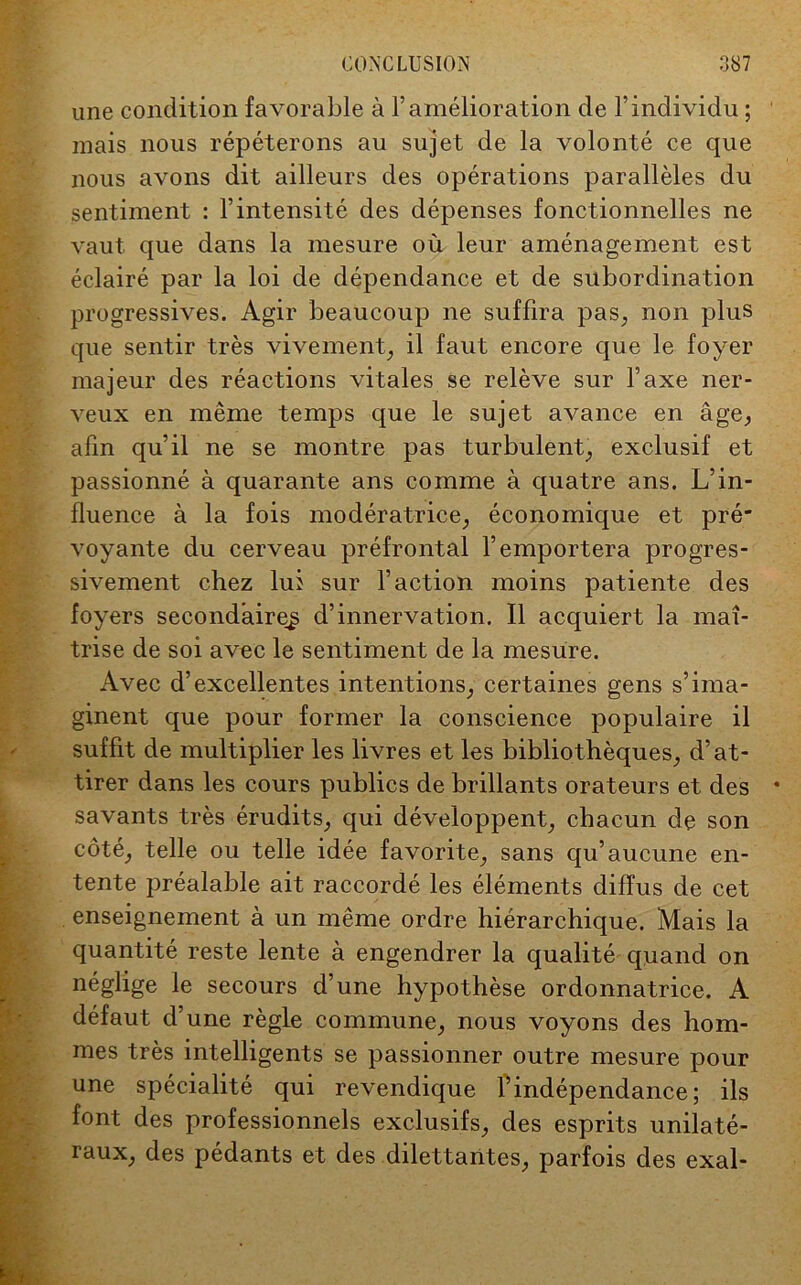 une condition favorable à l’amélioration de l’individu ; mais nous répéterons au sujet de la volonté ce que nous avons dit ailleurs des opérations parallèles du sentiment : l’intensité des dépenses fonctionnelles ne vaut que dans la mesure où leur aménagement est éclairé par la loi de dépendance et de subordination progressives. Agir beaucoup ne suffira pas, non plus que sentir très vivement, il faut encore que le foyer majeur des réactions vitales se relève sur l’axe ner- veux en même temps que le sujet avance en âge, afin qu’il ne se montre pas turbulent, exclusif et passionné à quarante ans comme à quatre ans. L’in- fluence à la fois modératrice, économique et pré* voyante du cerveau préfrontal l’emportera progres- sivement chez lui sur l’action moins patiente des foyers secondaire^ d’innervation. Il acquiert la maî- trise de soi avec le sentiment de la mesure. Avec d’excellentes intentions, certaines gens s’ima- ginent que pour former la conscience populaire il suffit de multiplier les livres et les bibliothèques, d’at- tirer dans les cours publics de brillants orateurs et des * savants très érudits, qui développent, chacun de son côté, telle ou telle idée favorite, sans qu’aucune en- tente préalable ait raccordé les éléments diffus de cet enseignement à un même ordre hiérarchique. Mais la quantité reste lente à engendrer la qualité quand on néglige le secours d’une hypothèse ordonnatrice. A défaut d’une règle commune, nous voyons des hom- mes très intelligents se passionner outre mesure pour une spécialité qui revendique l’indépendance; ils font des professionnels exclusifs, des esprits unilaté- raux, des pédants et des dilettantes, parfois des exal- -