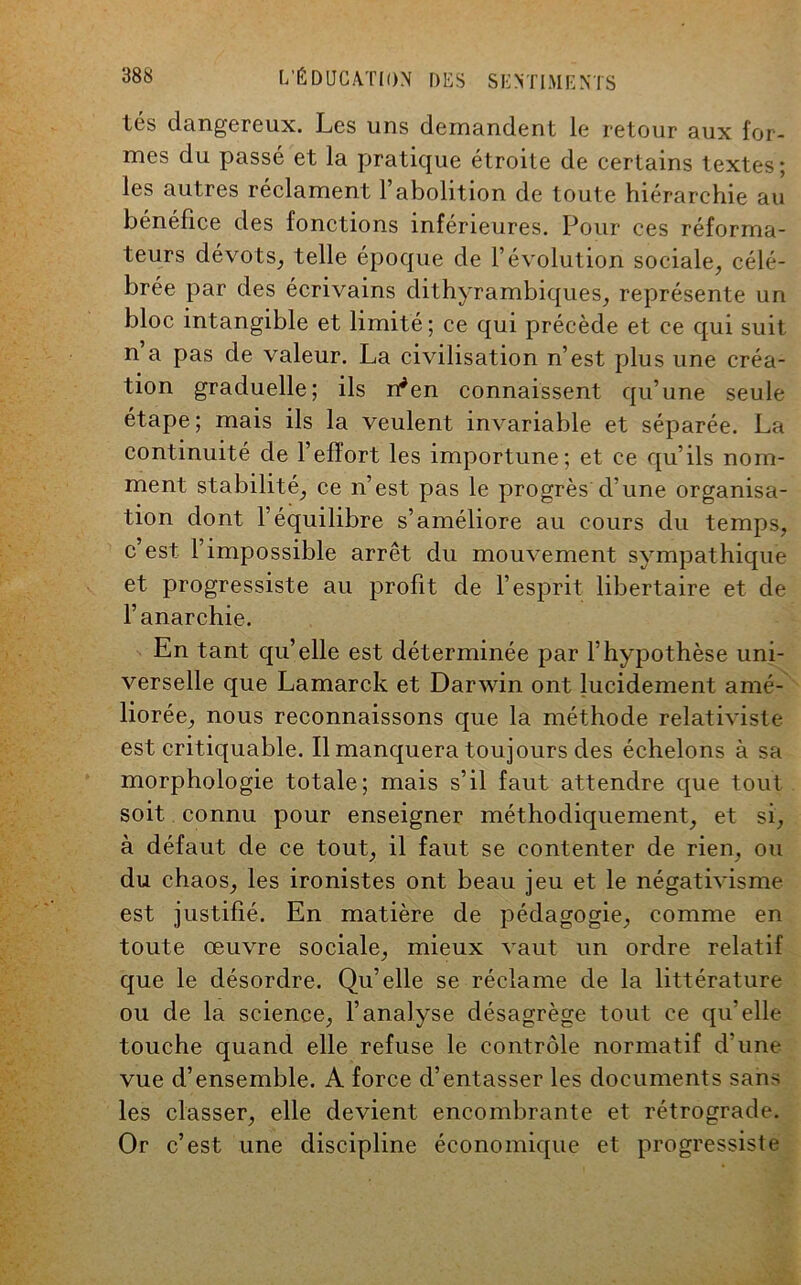 tés dangereux. Les uns demandent le retour aux for- mes du passé et la pratique étroite de certains textes; les autres réclament l’abolition de toute hiérarchie au bénéfice des fonctions inferieures. Pour ces réforma- teurs dévots, telle époque de l’évolution sociale, célé- brée par des écrivains dithyrambiques, représente un bloc intangible et limité; ce qui précède et ce qui suit n a pas de valeur. La civilisation n’est plus une créa- tion graduelle; ils n*en connaissent qu’une seule étape; mais ils la veulent invariable et séparée. La continuité de l’effort les importune; et ce qu’ils nom- ment stabilité, ce n’est pas le progrès d’une organisa- tion dont l’équilibre s’améliore au cours du temps, c’est l’impossible arrêt du mouvement sympathique et progressiste au profit de l’esprit libertaire et de l’anarchie. En tant qu’elle est déterminée par l’hypothèse uni- verselle que Lamarck et Darwin ont lucidement amé- liorée, nous reconnaissons que la méthode relativiste est critiquable. Il manquera toujours des échelons à sa morphologie totale; mais s’il faut attendre que tout soit connu pour enseigner méthodiquement, et si, à défaut de ce tout, il faut se contenter de rien, ou du chaos, les ironistes ont beau jeu et le négativisme est justifié. En matière de pédagogie, comme en toute œuvre sociale, mieux vaut un ordre relatif que le désordre. Qu’elle se réclame de la littérature ou de la science, l’analyse désagrège tout ce qu’elle touche quand elle refuse le contrôle normatif d’une vue d’ensemble. A force d’entasser les documents sans les classer, elle devient encombrante et rétrograde. Or c’est une discipline économique et progressiste