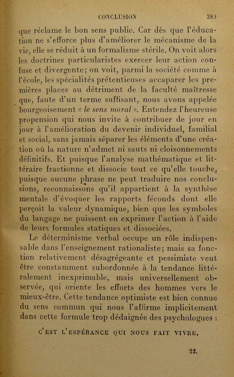 que réclame le bon sens public. Car dès que l’éduca- tion ne s’efforce plus d’améliorer le mécanisme de la vie, elle se réduit à un formalisme stérile. On voit alors les doctrines particularistes exercer leur action con- fuse et divergente; on voit, parmi la société comme à l’école, les spécialités prétentieuses accaparer les pre- mières places au détriment de la faculté maîtresse que, faute d’un terme suffisant, nous avons appelée bourgeoisement « le sens moral ». Entendez l’heureuse propension qui nous invite à contribuer de jour en jour à l’amélioration du devenir individuel, familial et social, sans jamais séparer les éléments d’une créa- tion où la nature n’admet ni sauts ni cloisonnements définitifs. Et puisque l’analyse mathématique et lit- téraire fractionne et dissocie tout ce qu’elle touche, puisque aucune phrase ne peut traduire nos conclu- sions, reconnaissons qu’il appartient à la synthèse mentale d’évoquer les rapports féconds dont elle perçoit la valeur dynamique, bien que les symboles du langage ne puissent en exprimer l’action à l’aide de leurs formules statiques et dissociées. Le déterminisme verbal occupe un rôle indispen- sable dans renseignement rationaliste; mais sa fonc- tion relativement désagrégeante et pessimiste veut être constamment subordonnée à la tendance litté- ralement inexprimable, mais universellement ob- servée, qui oriente les efforts des hommes vers le mieux-être. Cette tendance optimiste est bien connue du sens commun qui nous l’affirme implicitement dans cette formule trop dédaignée des psychologues : c’est l’espérance qui nous fait vivre. 22.