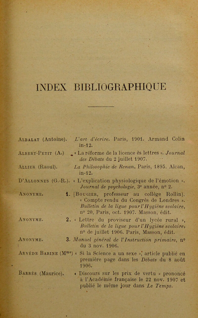 INDEX BIBLIOGRAPHIQUE Albalat (Antoine). L'art d'écrire. Paris. 1901. Armand Colin in-12. Albert-Petit (A.) La réforme de la licence ès lettres ». Journal des Débats du 2 juillet 1907. Allier (Raoul). La Philosophie de Renan. Paris, 1895. Alcan, in-12. D’Allonnes (G.-R.). « L’explication physiologique de l’émotion ». Journal de psychologie, 3e année, n° 2. Anonyme. 1. [Bougier, professeur au collège Rollin], « Compte rendu du Congrès de Londres ». Bulletin de la ligue pour VHygiène scolaire, n° 20, Paris, oct. 1907. Masson, édit. Anonyme. Anonyme. i 2. « Lettre du proviseur d’un lycée rural », Bulletin de la ligue pour VHygiène scolaire, n° de juillet 1906. Paris, Masson, édit. 3. Manuel général de VInstruction primaire, n° du 3 nov. 1906. Arvède Barine (Mme) Si la Science a un sexe »’ article publié en première page dans les Débats du 8 août 1906. Barrés (Maurice). « Discours sur les prix de vertu » prononcé à l’Académie française le 22 nov. 1907 et publié le même jour dans Le Temps.
