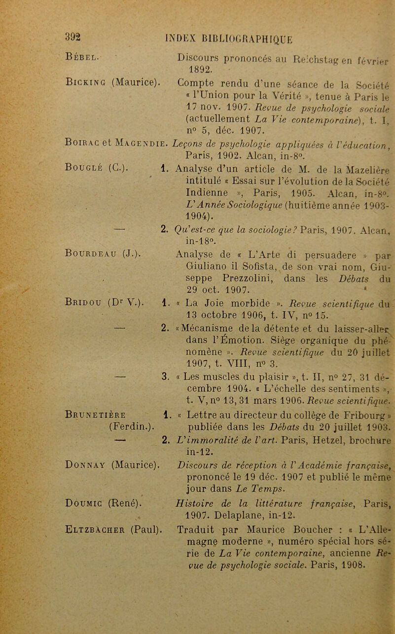 Bébel. Bicking (Maurice). INDEX BIBLIOGRAPHIQUE Discours prononcés au Reichstag en février 1892. Bouclé (G.). Compte rendu d’une séance de la Société * l’Union pour la Vérité », tenue à Paris le 17 nov. 1907- Revue de psychologie sociale (actuellement La Vie contemporaine), t. I, n° 5, déc. 1907. Boirac et Magendie. Leçons de psychologie appliquées à l'éducation, Paris, 1902. Alcan, in-8°. 1. Analyse d’un article de M. de la Mazelière intitulé « Essai sur l’évolution de la Société Indienne », Paris, 1905. Alcan, in-8°. L'Année Sociologique (huitième année 1903- 1904). 2. Qu'est-ce que la sociologie? Paris, 1907. Alcan, in-18°. Analyse de « L’Arte di persuadere » par Giuliano il Sofista, de son vrai nom, Giu- seppe Prezzolini, dans les Débats du 29 oct. 1907. La Joie morbide ». Revue scientifique du 13 octobre 1906, t. IV, n° 15. Mécanisme delà détente et du laisser-aller dans l’Émotion. Siège organique du phé- nomène ». Revue scientifique du 20 juillet 1907, t. VIII, n° 3. 3. « Les muscles du plaisir », t. II, n° 27, 31 dé- cembre 1904. s L’échelle des sentiments », t. V, n° 13,31 mars 1906. .Reçue scientifique. 1. « Lettre au directeur du collège de Fribourg » publiée dans les Débats du 20 juillet 1903. 2. L'immoralité de l'art. Paris, Hetzel, brochure in-12. Discours de réception à VAcadémie française, prononcé le 19 déc. 1907 et publié le même jour dans Le Temps. Histoire de la littérature française, Paris, 1907. Delaplane, in-12. Traduit par Maurice Boucher : « L’Alle- magne moderne », numéro spécial hors sé- rie de La Vie contemporaine, ancienne Re- vue de psychologie sociale. Paris, 1908. Bourdeau (J. Bridou (Dr AL). 1. 2. Brunetière (Ferdin.). Donnay (Maurice). Doumic (René). Eltzbacher (Paul).