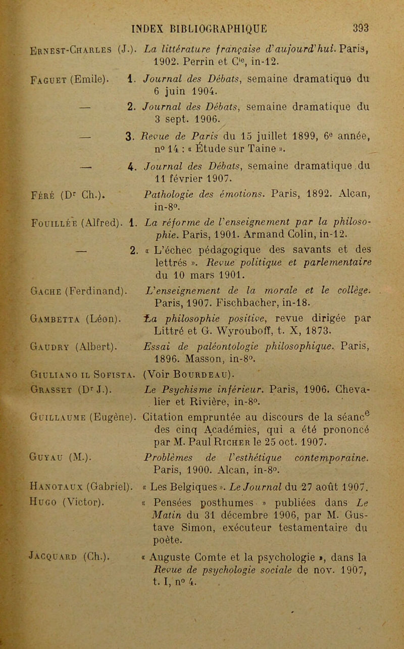 Ernest-Charles (J.). La littérature française d'aujourd'hui. Paris, 1902. Perrin et C‘e, in-12. Faguet (Emile). 1. Journal des Débats, semaine dramatique du 6 juin 1904. — 2. Journal des Débats, semaine dramatique du 3 sept. 1906. — 3. Revue de Paris du 15 juillet 1899, 6e année, n° 14 : « Étude sur Taine ». — 4. Journal des Débats, semaine dramatique du 11 février 1907. Féré (Dr Ch.). Pathologie des émotions. Paris, 1892. Alcan, in-8°. Fouillée (Alfred). 1. La réforme de l'enseignement par la philoso- phie. Paris, 1901. Armand Colin, in-12. — 2. « L’échec pédagogique des savants et des lettrés ». Revue politique et parlementaire du 10 mars 1901. Gâche (Ferdinand). L'enseignement de la morale et le collège. Paris, 1907. Fischbacher, in-18. Gambetta (Léon). La philosophie positive, revue dirigée par Littré et G. Wyrouboff, t. X, 1873- Gaudry (Albert). Essai de paléontologie philosophique. Paris, 1896. Masson, in-8°. Giuliano il Sofista. (Voir Bourdeau). Grasset (DrJ.). Le Psychisme inférieur. Paris, 1906. Cheva- lier et Rivière, in-8°. Guillaume (Eugène). Citation empruntée au discours de la séance des cinq Académies, qui a été prononcé par M. Paul Richer le 25 oct. 1907. Problèmes de l'esthétique contemporaine. Paris, 1900. Alcan, in-8°. « Les Belgiques». Le Journal du 27 août 1907. « Pensées posthumes » publiées dans Le Matin du 31 décembre 1906, par M. Gus- tave Simon, exécuteur testamentaire du poète. « Auguste Comte et la psychologie », dans la Revue de psychologie sociale de nov. 1907, t. I, n° 4. Guyau (M.). Hanotaux (Gabriel). Hugo (Victor). Jacquard (Ch.).
