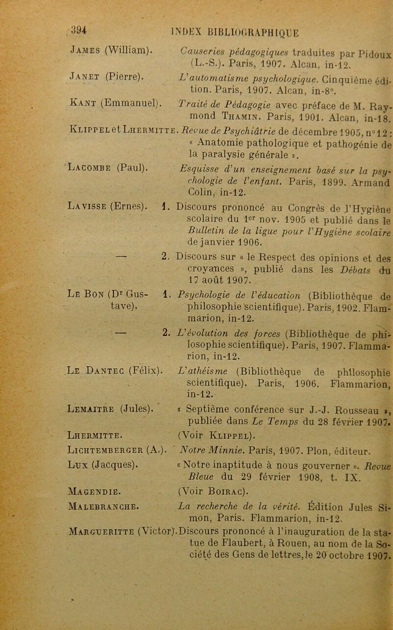James (William). Causeries pédagogiques traduites par Pidoux (L.-S.). Paris, 1907. Alcan, in-12. Janet (Pierre). U automatisme psychologique. Cinquième édi- tion. Paris, 1907. Alcan, in-8°. Ka.nt (Emmanuel). Traité de Pédagogie avec préface de M. Ray- mond Thamin. Paris, 1901. Alcan, in-18. KLiPPELet Liiermitte. Revue de Psychiatrie de décembre 1905, n° 12 : « Anatomie pathologique et pathogénie de la paralysie générale ». LACOMBE (Paul). Esquisse d'un enseignement basé sur la psy- chologie de l'enfant. Paris, 1899. Armand Colin, in-12. La visse (Ernes). 1. Discours prononcé au Congrès de J’Hygiène scolaire du 1er nov. 1905 et publié dans le Bulletin de la ligue pour l'Hygiène scolaire de janvier 1906. — 2. Discours sur « le Respect des opinions et des croyances », publié dans les Débats du 17 août 1907. Le Bon (Dr Gus- 1. Psychologie de l'éducation (Bibliothèque de tave). philosophie scientifique). Paris, 1902. Flam- marion, in-12. — 2. L'évolution des forces (Bibliothèque de phi- losophie scientifique). Paris, 1907. Flamma- rion, in-12. Le Dantec (Félix). L'athéisme (Bibliothèque de philosophie scientifique). Paris, 1906. Flammarion, in-12. Lemaître (Jules). n Septième conférence sur J.-J. Rousseau *, publiée dans Le Temps du 28 février 1907. Lhermitte. (Voir Klippel). Lichtemberger (A.). Notre Minnie. Paris, 1907. Plon, éditeur. Lux (Jacques). a Notre inaptitude à nous gouverner ». Revue Bleue du 29 février 1908, t. IX. Magendie. (Voir Boirac). Malebranche. La recherche de la vérité. Édition Jules Si- mon, Paris. Flammarion, in-12. Margueritte (Victor).Discours prononcé à l’inauguration de la sta- tue de Flaubert, à Rouen, au nom de la So- ciété des Gens de lettres,le 20 octobre 1907.