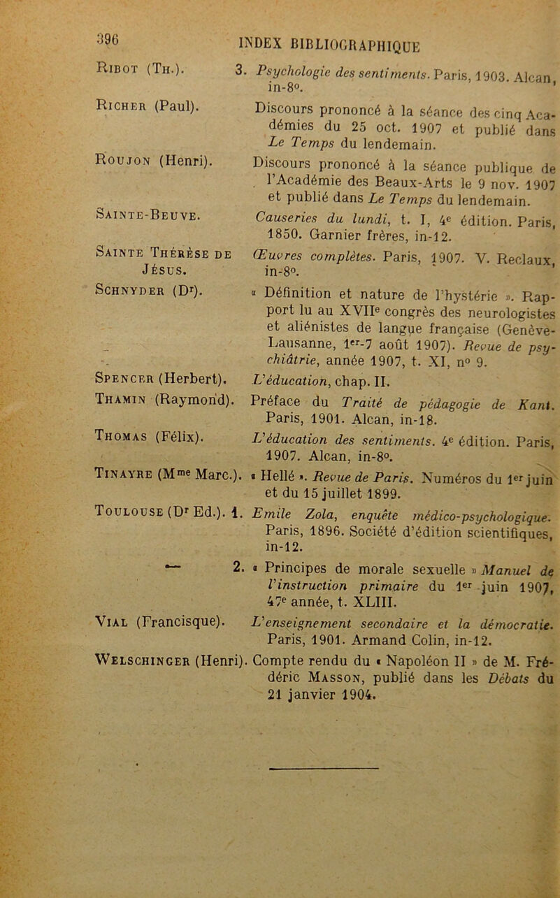 Ribot (Th.). 3. Psychologie des sentiments. Paris, 1903 Alcan in-8°. ' Richer (Paul). Roujon (Henri). Sainte-Beuve. Sainte Thérèse de J ÉSUS. Discours prononcé à la séance des cinq Aca- démies du 25 oct. 1907 et publié dans Le Temps du lendemain. Discours prononcé à la séance publique de l’Académie des Beaux-Arts le 9 nov. 1907 et publié dans Le Temps du lendemain. Causeries du lundi, t. I, 4e édition. Paris, 1850. Garnier frères, in-12. Œuvres complètes. Paris, 1907. V. Reclaux in-8°. Schnyder (Dr). « Définition et nature de l’hystérie ». Rap- port lu au XVIIe congrès des neurologistes et aliénistes de langpe française (Genève- Lausanne, 1er-7 août 1907). Revue de psy- chiatrie, année 1907, t. XI, n° 9. Spencer (Herbert). L'éducation, chap. II. Thamin (Raymond). Préface du Traité de pédagogie de Kant. Paris, 1901. Alcan, in-18. Thomas (Félix). LS éducation des sentiments. 4e édition. Paris, 1907. Alcan, in-8°. Tinaare (Mme Marc.). « Hellé ». Revue de Paris. Numéros du 1er juin et du 15 juillet 1899. Toulouse (Dr Ed.). 1. Emile Zola, enquête médico-psychologique. Paris, 1896. Société d’édition scientifiques, in-12. — 2. » Principes de morale sexuelle » Manuel de l'instruction primaire du 1er juin 1907, 47e année, t.. XLIII. Vial (Francisque). L'enseignement secondaire et la démocratie. Paris, 1901. Armand Colin, in-12. Welschinger (Henri). Compte rendu du « Napoléon II » de M. Fré- déric Masson, publié dans les Débats du 21 janvier 1904.
